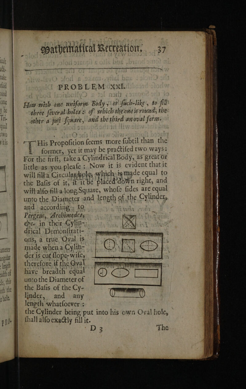 hake | À id | PROBLEM:XxE und “À | OT « Ome À ow with one uniform Body oF fach-like', to fill y be 4 three feveralboles à of which the-one is round, the Th other a jult Square, and the third anoval form. » qual 4 1 | eit | two &gt; | 5 itis À: His Propofition feems more fubtil than the À former, yet it may be practifed two ways: For the frit, take a Cylindrical Body, as great or ef littlesas-you pleafe : Now it is evident that it | | will Alta Circulassholes which:is made cqual to | | the Bafis of it, it itbe placed’down right, and wilt-alfo;fill a long Square, whofe fides are equal unto the Diameter «and length of the Cylinder, and according’; f0. me, Pergeus, “Archimedess &amp;c« in their Gylin- RE ne SSS SESS = drical .Demonfirati- — # ans, a true Oval is { ameter made when a Cylin- colt À deris cut flope- wiles it ‘ino therefore if the Qyal hot | have breadth equal 1, ths | Unto the Diameter of vt the | the Bafis of the Cy- side à linder, and any length whatfoever : the Cylinder being put into his own Oval hole, thall alfo exa@ly fill it. = ee ae = ae Se = Se is occa bak ENR RC Sa es TE = - = as. Se SS S S Pope ET + et D 3 ‘The ————