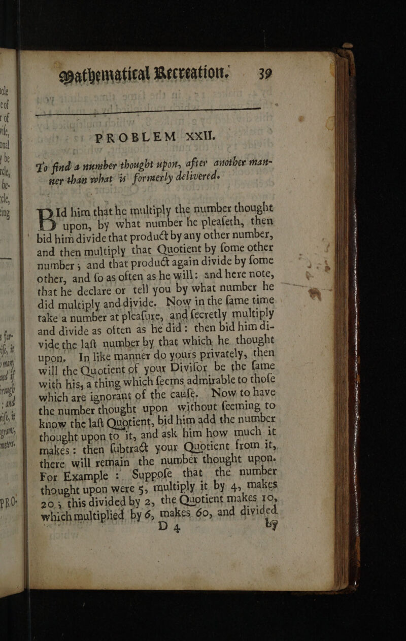 fats wi | AN) | md À À mg | ‘4h ft, i | a — = merits Mathematical Recreation. 39 PROBLEM XXII. To find a number thought upon, after another man- ner than what is formerly delivered. Id him that he multiply the number thought ED upon, by what number he pleafeth, then bid him divide that product by any other number, and then multiply that Quotient by fome other number; and that product again divide by fome other, and fo as often as he will: and here note, that he declare or tell you by what number he did multiply anddivide. Now in the fame time take‘ a number at pleafure, and fecretly multiply and divide as often as he did: then bid him di- vide the laft number by that which he thought upon. In like manner do yours privately, then will the Quotient of your Divilor be the fame with his, a thing which feems admirable to thofe which are ignorant of the caufe. Now to have the number thought upon without feeming to know the laft Quotient, bid him add the number thought upon to it, and ask him how much it makes : then fubtraét your Quotient from it, there will remain the number thought upon. For Example : Suppofe that the number thought upon were 5, multiply it by 4, makes 20; this divided by 2, the Quotient makes 10, which multiplied. by 6, makes 60, and divided. ae D 4 by