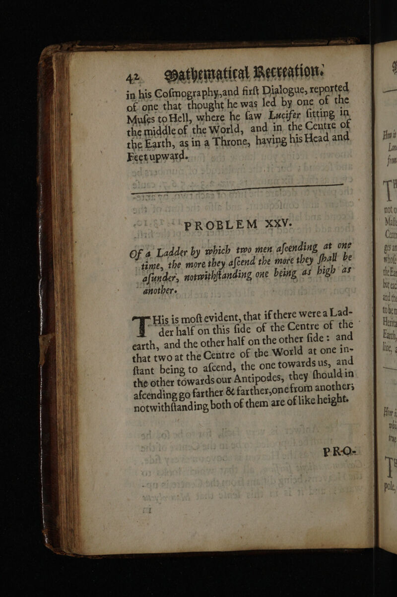 PS D eg nr Ff! ¥ nr en poor 4. athenratieal iecvention. in his Cofmography.and firft Dialogue, reported of one that thought he was led by one of the Mules to Hell, where he faw Lucifer fitting in the middle of the World, and in the Centre of the Earth, as in a Throne, having his Head and Feetupward. | PROBLEM XXV:- Of 4 Ladder by which two men afeending at one time, the more they afeend the more they {pall be afunder, notwithftanding one being as high as another. | ( T His is moft evident, that if there werea Lad- B der half on this fide of the Centre of the © earth, and the other half on the other fide : and that two at the Centre of the World at one in- ftant being to afcend, the one towards us, and the other towards our Antipodes, they fhouldin afcending go farther &amp; farther,one from anothers notwithftanding, both of them are of like height.