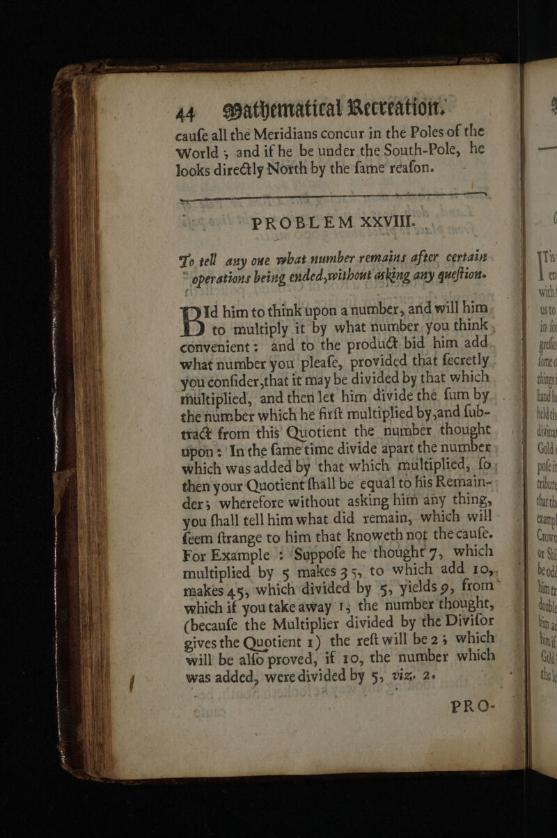 om TN UB | A RE 1 RR Dg ghee et RES 44 atbematical Recveation. caufe all the Meridians concur in the Poles of the World ; and if he be under the South-Pole, he looks directly North by the fame réafon. ei | ace PROBLEM XXVIII. _ To tell any one what number remains after certain © operations being ended, without asking any queftion- then your Quotient fhall be equal to his Remain- der; wherefore without asking him any thing, you fhall tell him what did remain, which will feem ftrange to him that knoweth not the caute. For Example : ‘Suppofe he thought 7, which which if youtakeaway 1; the number thought, (becaufe the Multiplier divided by the Divifor gives the Quotient 1) the reft will be 25 which will be alfo proved, if 10, the number which was added, were divided by 5, vz 2-