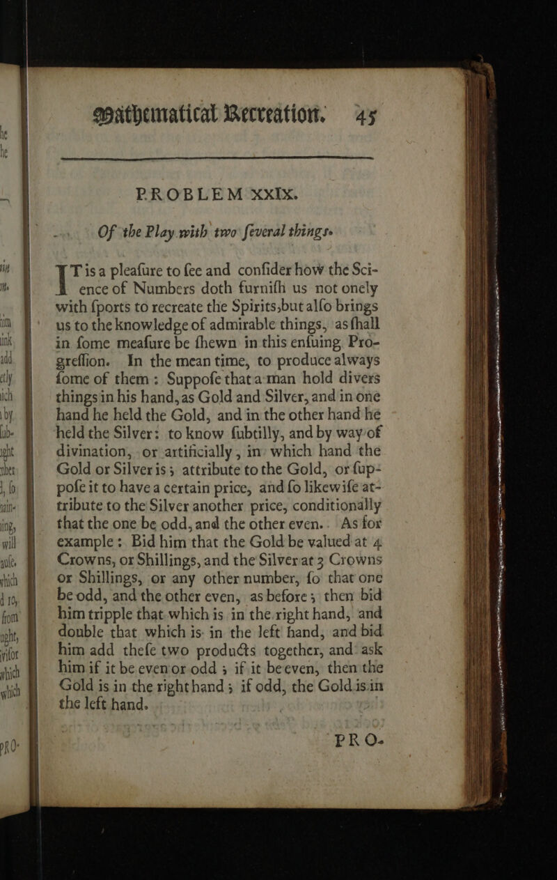 PROBLEM XXIX. Of ‘the Play with two feveral things 10 isa pleafure to fee and confider how the Sci- ence of Numbers doth furnifh us not onely with {ports to recreate the Spirits;but alfo brings us to the knowledge of admirable things, as hall in fome meafure be fhewn in this enfuing Pro- greflion. In the meantime, to produce always fome of them: Suppofe thata man hold divers thingsin his hand, as Gold and Silver, and in one hand he held the Gold, and in the other hand he held the Silver: to know fubtilly, and by wayof divination, or artificially, in which hand the Gold or Silveris; attribute tothe Gold, orfup- pofe it to have a certain price, and fo likewife at- tribute to the Silver another price, conditionally that the one be odd, and the other even.. As for example : Bid him that the Gold be valued at 4 Crowns, or Shillings, and the Silver at 3 Crowns or Shillings, or any other number, fo that one be odd, and the other even, asbefore ; then bid him tripple that.which is in the.right hand, and double that which is: in the left hand, and bid him add thefe two products together, and: ask him if it beeven or odd ; if it beeven, then the Gold is in the righthand; if odd, the Goldisin the left hand. | PR O- —— = = = === = = == = RSR 2 = = = ee == a Pet Se nn 2 EMELINE a NA et : a ei - _ een a Sad