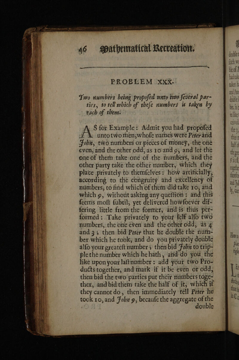 PROBLEM Xxx. Two numbers being propofed unto ts feveral par- ties, to tell which of thefe numbers is taken by each of them: § for Example: Admit you had propofed if untotwo men;whofe names were Peter and Fobn, two numbers or pieces of money, the oné even, and the other odd, as 10 and 54 and let the one of thern take one of the numbers, and the other party take the other number, which they _ place privately to themfelves: how artificially, according to thé congtuity and excellency of numbers; to find which of them did take 10; and which 9, without asking any queftion : and this feems moft fubtil, yet delivered howfoever dif- fering little from the former, and is thus per- formed : Take privately to your felf alfo two numbers, the one even and the other odd, 45 4 and 33 then bid Perer that Ke double the num- ber which he took, and do you privately double alfo your greateft number ; then bid Fobz to trip- ple the number which he hath , atid do you the like upon your laftnumber : add your two Pro- duéts together, and mark if it be even or odd, then bid the two parties put their numbers toge- ther, andbidthem take the half of it, which if they cannot do, then immediately tell Peter he took 10, and Fobu 9, becaufe the aperegate of 3 ouble thereto | and i Leur