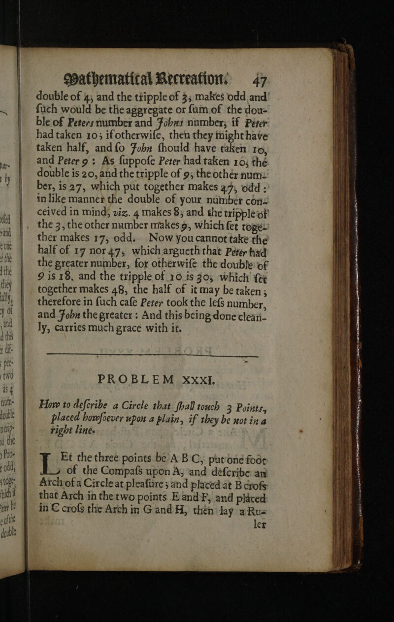 double of 4; and the tipple of 3; makes odd and’ füch would be the aggregate or fum.of the dou- ble of Peters number and Fobas number; if Perer had taken 103 ifotherwife, then they tnight have taken half, andfo Fobn fhould have taken ro, and Peter 9 : As fuppofe Peter had taken 10; thé double is 20, and the tripple of 9; the othér num: ber, is 27, which put together makes a7, odd : in like manner the double of your number con: ceived in mind, viz. 4 makes 8; and the tripple oF the 3, the other number makes 9, which fet toge. ther makes 17, odd. Now youcannot take the half of 17 nor47, which argueththat Peter had the greater number, for otherwife the double of 9 is 18, and the tripple of ro is 30; which fet together makes 48, the half of it may be taken ; therefore in fuch cafe Peter took the lefs number, and Fobu the greater : And this being done clean- ly, carries much grace with it. PROBLEM xxXxI. How to defcribe a Circle that fhall touch 3 Points, placed howfoever upon a plain, if they be not in a right lines | | Ce the three points be A BC, put'one foot of the Compafs upon A, and déferibe an Arch of a Circle at pleafüre ; and placed at B crofs: that Arch in the two points EandF, and placed in € crofs the Arch in G and H, thén lay aRu- ler , 2 yaa | LE (Et ap (ail