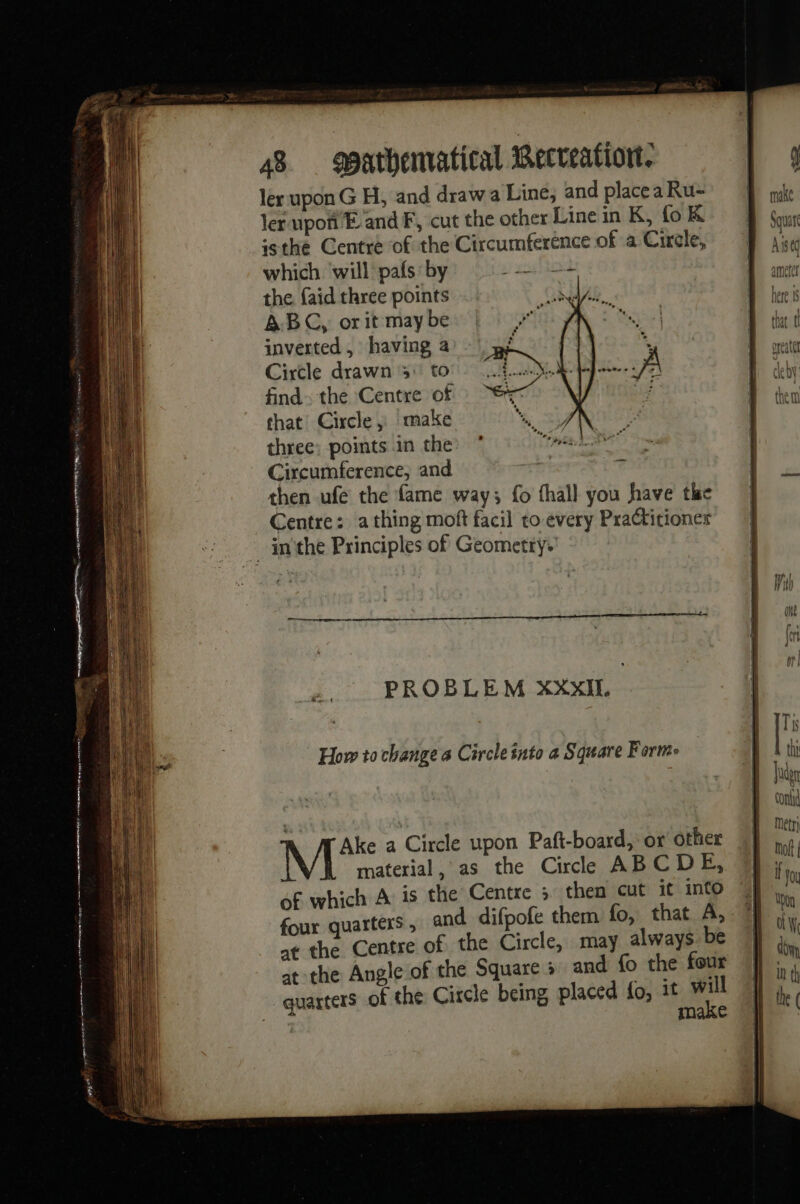 panties ren tape es oa ea re éd er et RO pq rm ler upon G H, and drawa Line, and placea Ru- ler upon E and F, cut the other Line in K, foK asthe Centre of the Circumference of a Circle, which will pafs by esos the {aid three points Ms ABC, or it may be inverted , having a Circle drawn 3: to find. the Centre of that: Circle» make three: points in the Circumference, and then ufe the fame way; fo fhall you have the Centre: athing moft facil co every PraCtitiones PROBLEM XXXIT. 3 How to change a Circle into a Square Forme Ake a Circle upon Paft-board, or other material, as the Cirle ABCDE, of which A is the Centre 5 then cut it into four quarters , and difpofe them fo, that A, at the Centre of the Circle, may always. be at the Angle of the Square » and fo the four quarters of the Circle being placed fo, it will make