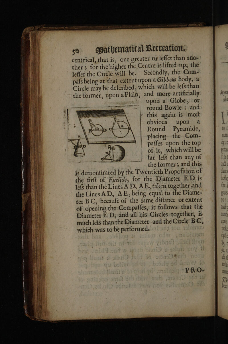 eee ene al so - Wathenvatical Becreation. centrical, that is, one greater or leffer than atio- ther ; for the higher the Centre is lifted up; the leffer the Circle will be. Secondly, the Com- pafs being at that extent upon a Gibbous body, a Circle may be defcribed, which will be lefs than the former, upon aPlain, and more artificially .+ upon a Globe, or round Bowle : and this again is moft obvious upon a Round Pyramide, placing the Com- paffes upon the top of it, which willbe far lefs than any of the former; and this is demonftrated by the Twentieth Propofition of the firft of Exclids, for the Diameter ED is le(s than the Lines A D, AE, taken together and the Lines AD, AE, being equal to the Diame- ter BC, becaufe of the fame diftance or extent of opening the:Compaffes, it follows that the Diameter É D; and all his Circles together, is much lefs than the Diameter and the Circle BC, which was to be performed. |