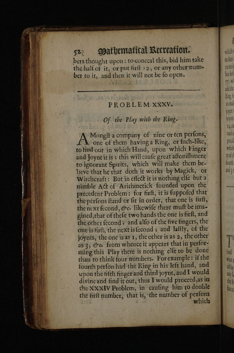 ar tete) | D eee 2 ne A er rem on ft sz. gpathervatical Recreation. the half of it, or put firft 12, or any othernum- ber to it, and then it wil] not be fo open. 5s PROBLEM XXXVe Of the Play with the Ring. Aaet a company of nine or ten perfons, one of them having a Ring, or fuch-like, to find out in which Hand, upon which Finger and Joynt itis ; this will caufe great aftonifhment toignorant Spirits, which will make them be- lieve that he that doth it works by Magick, or Witcheraft: But in effect it is nothing elfé but a nimble AG of Arithmetick founded upon the precedent Problem: for firft, it is fuppofed that the pérfons ftand or fit in order, that one is firft, the next fecond, &amp;c. likewife there muft be ima- gined,that of thefe two hands the one is firft, and the other fecond ; and alfo of the five fingers, the one is firit, the next isfecond ; and lafily, of the joynts, the one is as 1, the other is as 2, the other 483, @e from whence it appears that in perfor- ming this Play theré is nothing elfe ro be done than to think four numbers. For example: if the fourth pérfon had'the Ring in his left hand, and upon the fifth finger and third joynt, and I would divine and find it out, thus I would proceed,as in the XXXIV Problem, in caufing him to double the fixft number, that is, the number of perfons 0 4 f W hich \ mines | 10 tol be ber bel nn Ml aga the