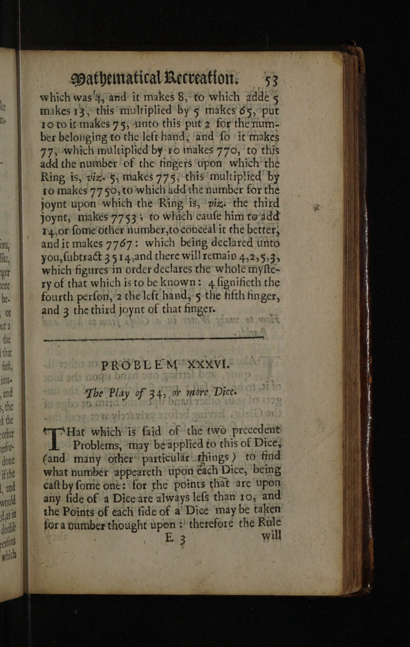 which was'4; and it makes 8,:to which addé5 makes 13; this multiplied by 5 makes 65, put 10 to it makes 75, Into this put 2 for thenum- ber belonging to the left hand, ‘and fo «it'makes 977, which multiplied by ro makes 770, to this add the number ‘of the fingers upon which’ the Ring is, dix. 8, makes 775, this multiplied’ by 10 makes 77 50, to which add the number for the joynt upon which the Ring ‘is, viz. the third joynt, makés 7753; to which caufe him to’add 14,0rfome' other number,toconceal it the better, andit makes 7767: which being declared unto you, fubtract 3 514,and there will remain 4,2,5,3, which figures in order declares the whole myfte- ry of that which isto be known: 4 fignifieth the fourth perfon, 2 the left hand, 5 the fifth finger, and 3 the third joynt of that finger. een ies eal PROBL EM “XXXVI. ry Hat whichis faid of the two precedent Problems, may béapplied to this of Dice, (and) many other’ particular things) to find what numbér appeareth upon each Dice, being caft by fomé ont: for the points that are upon any fide of a Dice are always le(s than 10, and the Points of each fide of a Dice may be taken for a number'thought upon :' therefore the Rule 3 rae will