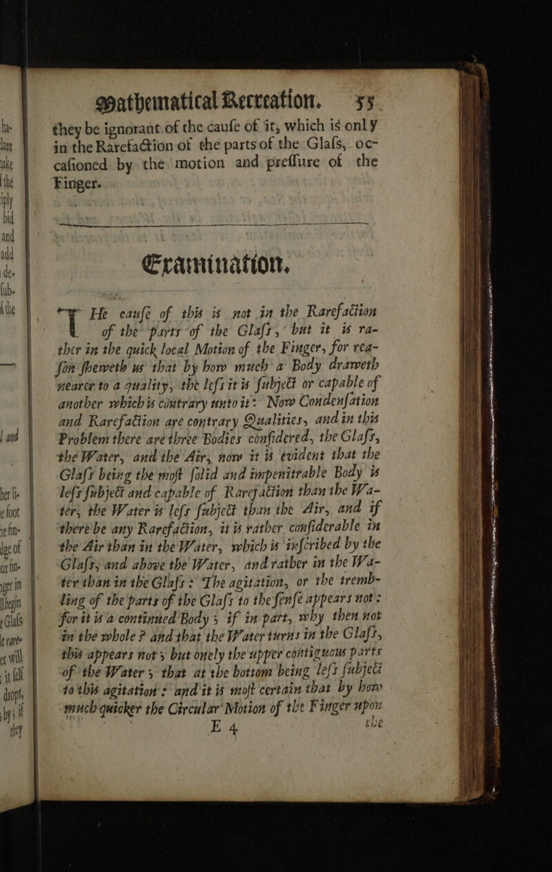 her lie efoot eins dpe of gr il er 1 begin erate drops, the? Mathematical Recreation, 35 they be ignorant of the caufe of it, which is only in the RarefaGtion of the parts of the Glals, oc- cafioned by the motion and preflure of the Finger. ——— LE ner posn aes k + Œraminafion, of the parts “of the Glafs, bat ut i ra- ther in the quick local Motion of the Finger, for rea- fon foeweth us that by bow much à Body drameth nearer to a quality, the lefs its fubjedt or capable of another whichis cintrary unto it: Now Condenfation and Rarefattion are contrary Qualities, and in this Problem there are three Bodies confidered, the Glafs, the Water, antl ihe Air, now it i evident that the Glaf¥ being the moft folid and impenitrable Body is lefs fubje&amp; and capable of Rarefattion than tbe Wa- ter, the Water 5 lefs fubject than the Air, and if therebe any Rarefaüion, it is rather confiderable in the Air than in the Water, which is infcribed by the Glafs, and above the Water, and ratber in the Wa- ter than in the Glafs : The agitation, or the tremb- ling of the parts of the Glafs to thefenfe appears not: for it is 2 continued Body 5 if in part, why then not in the whole ? and that the Water turns in the Glafs, this appears not x but onely the upper continuous parts of the Water ; that at the bottom being lefs fubjeci to this agitation: and it % moft certain that by how much quicker the Circular’ Motion of tht Finger upon E 4 tie me à = ee : 2 en — —_ = mao: SS ee = : sae S77 ie un Sen ie agin Sweet RE = == ie ee eT OF nes a pe rn re Ses: hd FORRES Geer ecm ned OEE &gt; git TES