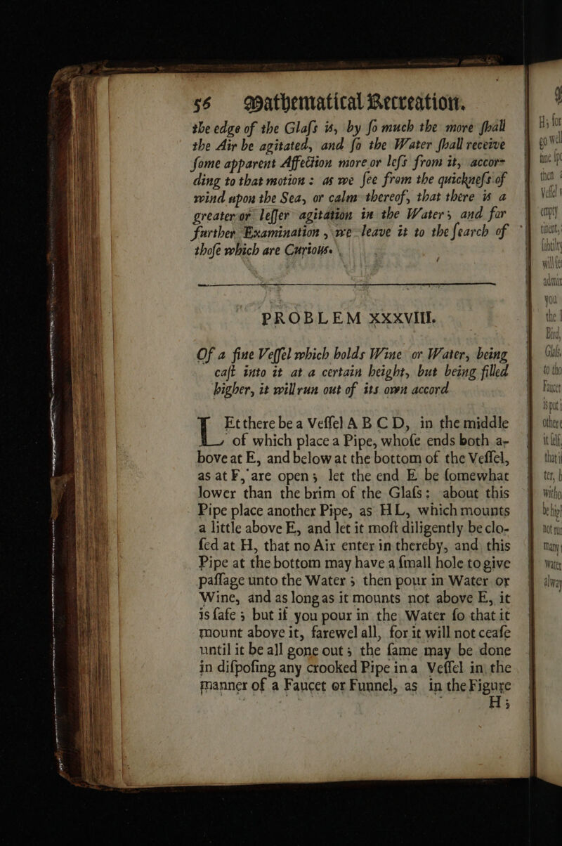 PP PA ce in d: ere ne Ae et 2 0 ag heeme eng ann tien ee pee ss mathematical Recreation. the edge of the Glafs is, by fo much the more fhall the Air be agitated, and fo the Water fhall receive fome apparent Affection more or lefs from it, accor ding to that motion: as we fee from the quicknefs of wind upon the Sea, or calm thereof, that there is a greateror leffer agitation in the Waters and for farther Examination ,\we leave it to the fearch of thofe which are Curious. \ PROBLEM XxxVIIL Of a fine Veffel which bolds Wine or Water, being café into it at a certain height, but being filled higher, it willrun out of its own accord HW Etthere bea Veflel AB CD, in the middle of which place a Pipe, whofe ends both a- bove at E, and below at the bottom of the Veffel, as at F, are open; let the end E be fomewhar lower than the brim of the Glafs: about this a little above E, and let it moft diligently be clo- fed at H, that no Air enter in thereby, and this Pipe at the bottom may have a {mall hole to give paflage unto the Water ; then pour in Water or Wine, and as longas it mounts not above E, it isfafe ; but if you pour in the Water fo that it mount aboye it, farewel all, for it will not ceafe until it be all gone outs the fame may be done in difpofing any crooked Pipe ina Veffel in the manner of a Faucet or Funnel, as in the Figure ?