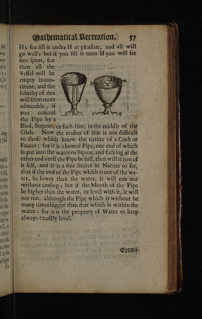 hounts id this opine ater OF (à Ë, it | that it ot cea je don | ja the Hh) mathematical Recreation. §7 H; for all it under H at pleafure, and all will go well; but if you fill it unto H you will {ce tine fport, for then all the Veffel will be empty incon» tinent, andthe °'¥ {ubtilty of chis will féem more admirable , ‘1£ , you. conceal: ' the Pipe by a Bird, Serpent, or fuch-like, in the middle of the Glafs. Now the reafon of this is not dificult to thofe which know the nature of a Cock or Faucet : for it js a bowed Pipe, one end of which 15 put into the water or liquor, and fucking at the other end until the Pipe be full, then will it run of it felf, and it js a fine Secret in Nature to fee, that if the end'of the Pipe which is out of the wa- ter, be lower than the water, it will run out without ceafing ; but if the Mouth of the Pipe be higher than the water, or level with it, it will not run, although the Pipe which is without be many timesbigger than that which is within the water: for itis the property of Water to keep always exaétly level! Œratmi- ne th =a on = SS . nu te. = - = ——= = es = = = Cr Tel LE # LE 73 &lt;= = BRIE ee inc pa EAE ORIN AION ERE LH TAY eu) ae