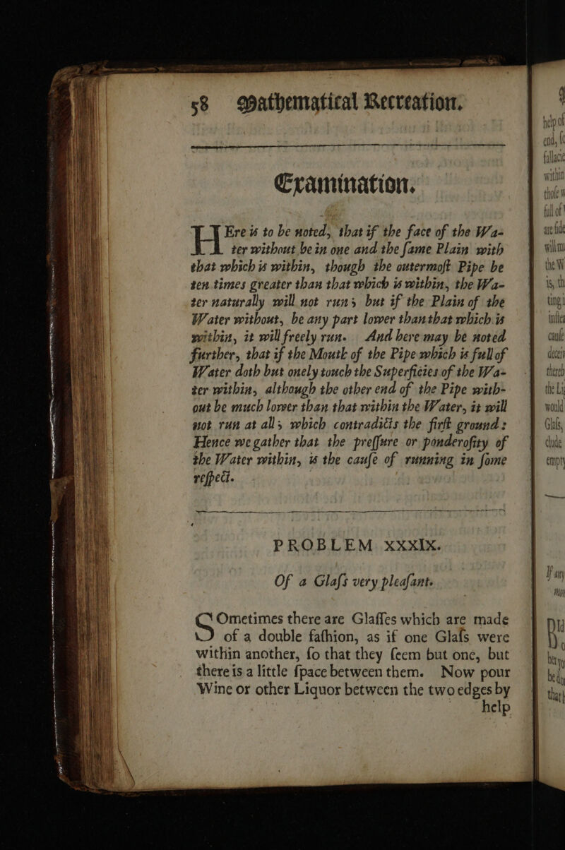 re ne enn He cg ng A eS DE ang ypeememnrpenn tices — cote pe] Evamination. Ere is to be noted, thatif the face of the Wa- ter without bein one and the fame Plain with that which is within, though the outermoft Pipe be ten. times greater than that which à within, the Wa- ter naturally will not runs but if the Plain of the Water without, be any part lower thanthat which is within, it will freely run. And bere may be noted further, that if the Mouth of the Pipe which is full of Water doth but onely touch the Superficies of the Wa- ter within, although the other end of the Pipe with- out be much lower than that within the Water, it will got run at all, which contradicts the firlt ground: Hence we gather that the preffwre or ponderofity of the Water within, is the caufe of running in fome refpect. PROBLEM XxxIx. Of a Glafs very pleafant. Ometimes there are Glafles which are made of a double fafhion, as if one Glafs were within another, fo that they feem but one, but there is a little fpace between them. Now pour Wine or other Liquor between the two se by | elp ae fde win the W iS, th ting | inte aulé decel thereb the Li would Gas, clude empty