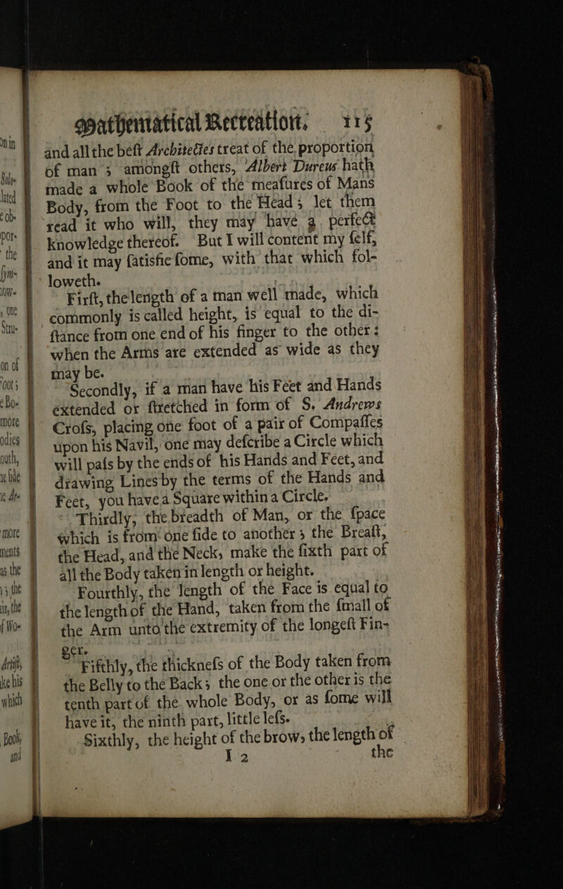 of man ; amongft others, Albert Dureus hath made a whole Book of thé meafures of Mans Body, from the Foot to the Head; let them read it who will, they may have 3. perfect knowledge thereof. But I will content my felf, and it may fatisfiefome, with that which fol- loweth. Kia Firft, thelength of a man well made, which commonly is called height, is equal to the di- flance from one end of his finger to the other: when the Arms are extended as wide as they may be. Secondly, if a man have his Feet and Hands extended or firetched in form of S, Andrews Crofs, placing one foot of a pair of Compaffes upon his Navil, one may defcribe a Circle which will pafs by the ends of his Hands and Feet, and diawing Lines by the terms of the Hands and Feet, you havea Square within a Circle. Thirdly, the breadth of Man, or the {pace which is from one fide to another 5 the Breatt, the Head, and the Neck, make the fixth part of all the Body taken in length or height. Fourthly, the length of the Face is equal to the length of the Hand, taken from the {mall of the Arm unto'the extremity of the longeft Fin: ex. | : Fifthly, the thicknefs of the Body taken from the Belly to the Back; the one or the other is the tenth part of the. whole Body, or as fome will have it, the ninth part, little lefs. : Sixthly, the height of the brow, the length eS | Xl 2 | the