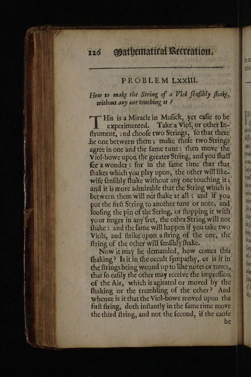 PROBLEM LxxIill. without any one touching tt ? ftrument, :nd choofe two Strings, fo that there be one between them; make thefe two Strings agree in one and the fame tune: then move the {ce a wonder: for in the fame time that that fhakes which you play upon, thé other will like. and it is more admirable that the String which is between them will not fhake at all : and if you put the firft String to another tune or note, and your finger in any fret, the other String will not {hake : and the fame will happen if you take two ftring of the other will fenfibly fhake. Now it may be demanded, how comes this the firings being wound up to like notes or tunes, of the Air, which is agitated or moved by the fhaking or the trembling of the other? And whence is it that the Viol-bowe moved upon the firft firing, doth inftantly in the fame time move the third firing, and not the fecond, if the caufe be (y Wi if, yO tml tt I rable the Jus the te Juke tha Cin à, thy dn, (ey if the |