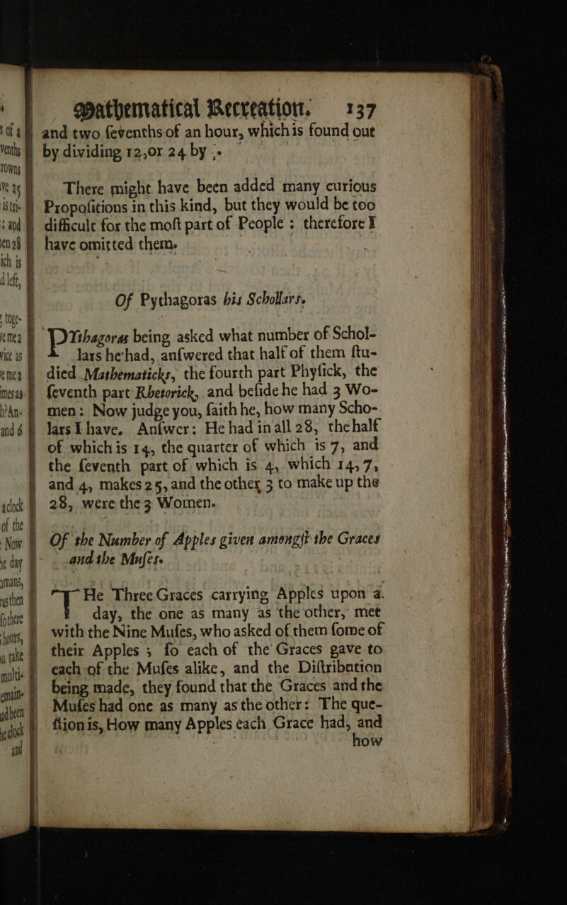 tt. eme ice 25 cme? mess à An: &amp; and 6 opathematical Recreation. 137 There might have been added many curious Of Pythagoras his Scholars, lars hehad, anfwered that half of them ftu- feventh part Rhetorick, and befide he had 3 Wo- men: Now judge you, faith he, how many Scho- larsLhave, Anfwer: He had inall 28, thehalf 28, were the 3 Women. Of the Number of Apples given amongit the Graces and the Mufes. He Three Graces carrying Apples upon a. day, the one as many as the other, met each of the Mufes alike, and the Diftribution Mules had one as many asthe other: The que- ftion is, How many Apples each Grace had, and how