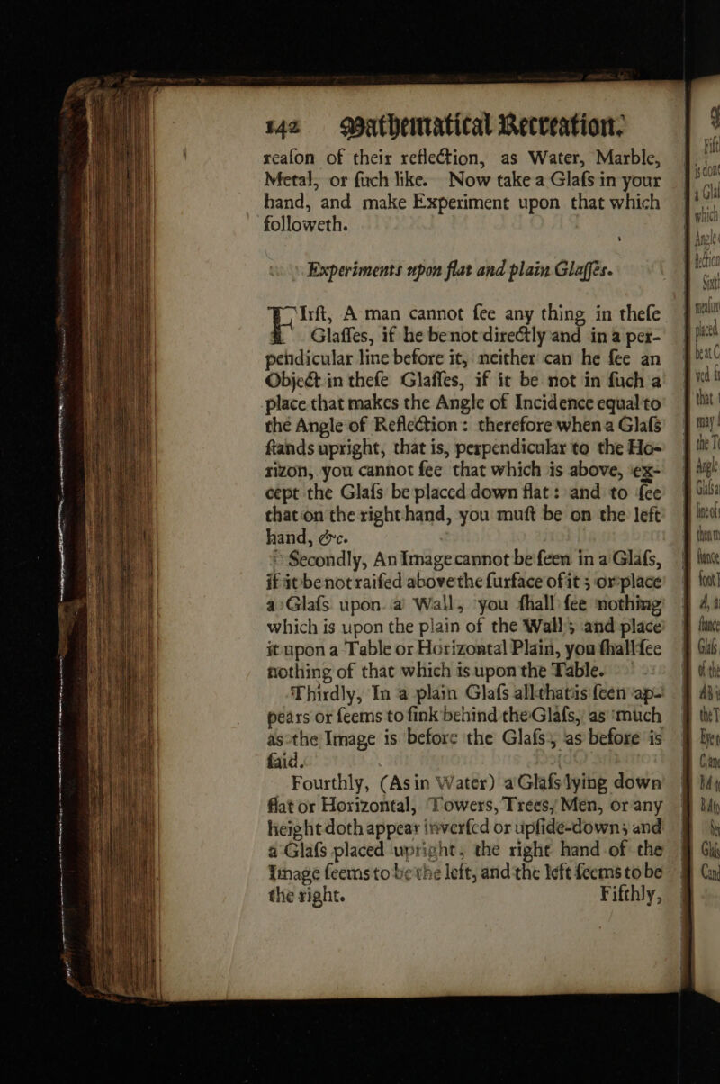 reafon of their reflection, as Water, Marble, Metal, or fuch like. Now take a Glafs in your hand, and make Experiment upon that which followeth. 0 pr À man cannot fee any thing in thefe Glaffes, if he benot directly and in a per- pehdicular line before it, neither can he fee an Object in thefe Glaffes, if ic be not in fuch a place that makes the Angle of Incidence equalto the Angle of Reflection: therefore when a Glafs fands upright, that is, perpendicular to the Ho- rizon, you cannot fee that which is above, ‘ex- cept the Glafs be placed down flat : and to {ee that‘on the right hand, you muft be on the left hand, ¢c. Secondly, An Image cannot be feen in a Glafs, if it benot raifed abovethe furface of it 5 orplace aGlafs upon à Wall, ‘you fhall fee nothing which is upon the plain of the Wall; and place it upon a ‘Table or Horizontal Plain, you fhallfee nothing of that which is upon the Table. Thirdly, In a plain Glafs alkthatis feen ape pears or feems to fink behind theGlafs, as ‘much asothe Image is before the Glafs. as before is faid. | Fourthly, (Asin Water) a: Glafslying down flat or Horizontal, Towers, Trees; Men, or any height doth appear inverfed or upfide-down; and a Glaf placed upright, the right hand of the Image feems to be the left, and the left feems to be the right. Fifthly, line at 41 theT Bret BA An