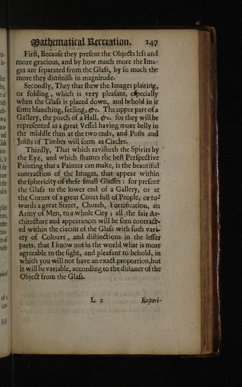 | Firft, Becaufe they prefent the Objects lefs and more gracious, and by how much more the Ima- ges are feparated from the Glafs, by fo much the more they diminifh in magnitude. Secondly, They that thew the Images plaitirig, or folding, which is very pleafant, efpecially when the Glafs is placed down, and behold in it fome blanching, feeling, ec. Theupper part ofa Gallery, the porch of a Hall, &amp;c. forthey willbe reprefented as a great Veffel having more belly in the middle than at the two ends, and Pofts and Painting that a Painter can make, is the beautiful contraction of the Images, that appear within the (phericity of thefe fmall Glaffes : for prefent the Glafs to the lower end of a Gallery, or at the Corner of a great Court full of People, or to? wards a great Street, Church, Fortification, an Army of Men, toawhole City 5 all the fair Ar- chiteéture and appearances will be feen contra ed within the circuit of the Glafs with fuch varie ety of Colours ,. and diftinétions. in. the leffer parts, that I know notin the world what is more a Sea tothe fight, and pleafant to behold, in which you will not have an exaét proportion,but it will be variable, according to the diltance of the Object from the Glafs. Experi-