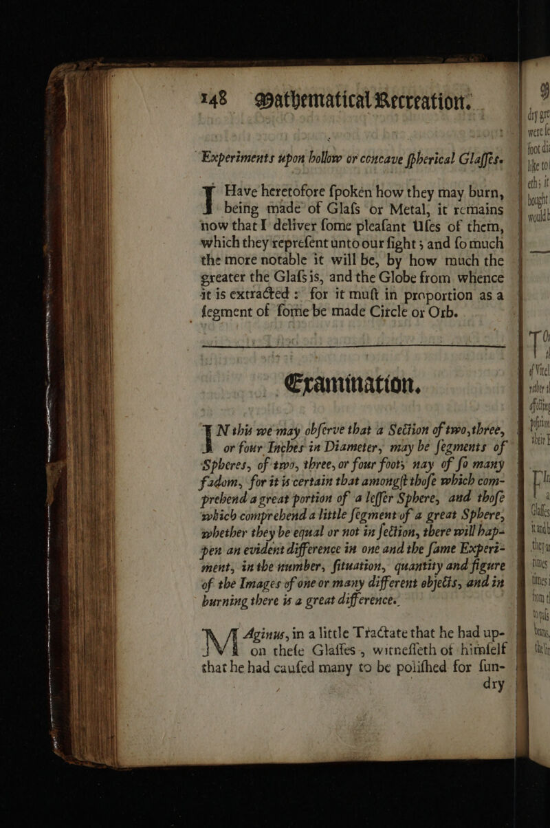 “Experiments upon bollow or concave fpherical Glaffes. J Have heretofore fpokén how they may burn, being made of Glafs or Metal, it remains now that I deliver fome pleafant Ufes of them, which they reprefent unto our fight ; and fo much the more notable it will be, by how much the greater the Glafsis, and the Globe from whence it is extracted : for it muft in proportion as a {egment of fome be made Circle or Orb. Œtamination, | N this ré may obferve that a Section of two,three, ‘Spheres, of two, three, or four foots nay of fo many fadom, for it is certain that among(t thofe which com- prebend a great portion of a leffer Sphere, and thofe which comprebend a little fegment of a great Sphere, whether they be equal or not in fection, there will bap- pen an evident difference in one and the fame Expert- ment, inthe number, fitustion, quantity and figure of the Images of one or many different objetis, and in burning there is a great differences. . /E Aginus,in a little Tractate that he had up- on thefe Glafles, witneffeth of himielf dry qj Bry gre hot di i like to eth It | bought pond Ir a Gaffes and they À times tes font { tals beans the AL fi