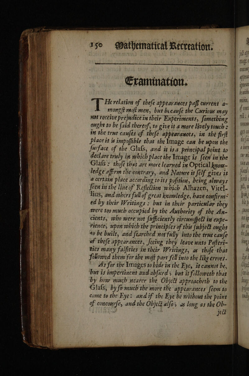 Cramination. 5 ae relation of thefe appearauces paf current à- mongft moft men, but becaufe the Curious may Hot veceive prejudice in their Experiments, fometbing ought to be faid thereof, to give it a more lively touch : in the true caufes of thefe appearances, in thé firft place it is impoffible that the \mage can be upon the Surface of the Glals, and it isa principal point to declare truly in wbich place the Image is [een in the Glafs : thofé thst are more learned in Optical know- ledge affirm the contrary,.and Nature it felf gives it @ certain place according to its pofition, being always Seen in the line of Reflection which Alhazen, Vitel- lus, and othcrs full of great knowledge, have confirm= ed by their Writings : but in their particular they were too much occupied by the Authority of the An- cents, who were not fafficiently circumfpeël in expe- rience, upon which the principles of this [ubjeët ought +0 be built, and fearched not fully into the true canfe of thefe appearancer, feeing they leave unto Pofteri- bies many falfities in their Writings, as thofe-that folowed them for the moft part fell into the like errors. “As for the Images to bide in the Eye, it cannot be, ‘but is impertinent and abfurds but it followeth that by how much nearer the Objcét approacheth to the Glals, by fo much the more the appearances’ féem to come te the Eye: andif the Eye be without the point of concourfe, and the Objec alfo; us long as the Ob- : . | jedi Apron [I . ab 24 fra ; Ht by HY} Nt I Îl Drei id tual