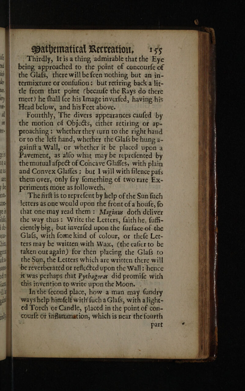 hr or cil id i i a mt wpPathematical Recreation 155 Thirdly, It is a thing admirable that the Eye being approached to the point of concourfe of the Glafs, there will be feen nothing but an in- termixture or confufion: but retiring back a lit- tle from that pomt (becaufe the Rays do there meet) he fhall fee his Image inverfed, having his Head below, and his Fcet above. Fourthly, The divers appearances caufed by the motion of Objects, either retiring or ap: proaching : whether they turn to the right hand or to the left hand, whether the Glafs be hung a- gainfta Wall, or whether it be placed upon a Pavement, as alfo what may be repreiented by the mutual afpect of Concave Glaffes, with plain and Convex Glaffes : but 1 will with filence pafs them over, only fay fomething of tworare Ex- periments more as followeth. The firft is to reprefent by help of the Sun fitch letters as one would upon the front of a houfe, fo that one may read them : Muginws doth deliver the way thus: Write the Letters, faithhe, fuf- ciently big, but inver{ed upon the furface-of the Glafs, with fome kind of colour, or thefe Let- ters may be written with Wax, (the caler to be taken out again) for then placing the Glafs to the Sun, the Letters which are written there will be reverberatéd or reflcéted upon the Wall: hence it was perhaps that Pythagoras did promife with this invention to write upon the Moon. In thé {econd place, how a man may fundry ways help himfelf with fuch a Glafs, with alizht- ed Torch or Candle, placed in the point of con- courfe Of inflammation, which is near the fourth | part fond fi nr pre 2 EE PRE ri sq D UT ee te  ES em St CT = Mont D + heme Ph +