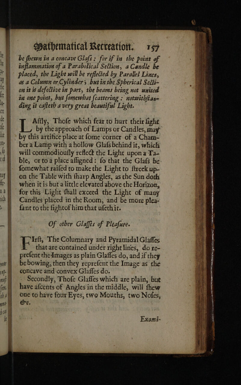 be fhewn in a concave Glafs : for if in the point of inflammation of a Parabolical Section, a Candle be placed, the Light sill be reflected by Parallel Lines, as a Column or Cylinder butin the Spherical Seéi- on it 6 defeciive in part, the beams being not united 24 one point, but fomewbat [cattering : notwith{tan~ ding it cafteth avery great beautiful Light. Aftly, Thofe which fear to hurt their fight by this artifice place at fome corner of a Cham- ber a Lamp with a hollow Glafs behind it, which will commodiouily refle@ the Light upon a Ta- ble, orto a place affigned : fo that the Glafs be fomewhat railed to makethe Light to ftreek up- on the Table with fharp Angles, as the Sun doth when it is but a little elevated above the Horizon, for this Light fhall exceed the Light of many Candles placed in the Room, and be more plea- fant to the fightof him that ufethit. Of other Glaffés of Pleafure. PAR The Columnary and Pyramidal Glaffes that are contained under right lines, do re- prefent the Images as plain Glaffes do, and if they be bowing, then they reprefent the Image as the concave and convex Glaffes do. Secondly, Thofe Glaffes which are plain, but have afcents of Angles in the middle, will thew one to have four Eyes, two Mouths, two Nofes, Ore. Exami- | ii Hee tt ee | ù