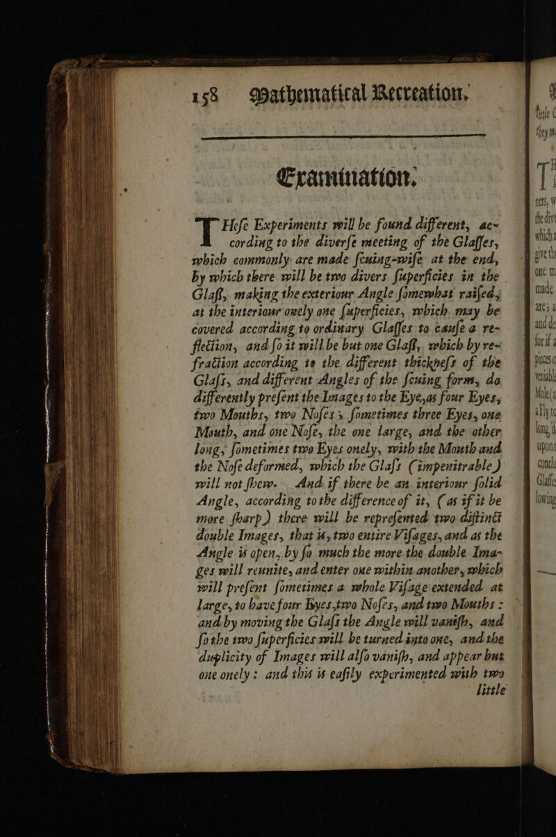 enn — eer et aoe ni ct aa EE sen! — He ne orne por Œrarmination, Hefe Experiments will be found different, ac- cording to the diverfe meeting of the Glaffes, which commonly are made {cuing-wife at the end, by which there will be two divers fuperficies in the Glaf, making the exteriour Angle fomewhat raijed , at the interiour onely one [uperficies, which. may be covered according to ordinary Glaffes to caufe a re- flection, and fo it will be but one Glaft,, which by re- fraition according te the different thicknefs of the Glafs, and different Angles of the feuing form, do differently prefent the Images to the Eye,as four Eyes, tro Mouths, two Nofes ; fometioes three Eyes, one Mouth, and one Nofe, the one large, and the other long, fometimes two Eyes onely, with the Mouth and the Nofe deformed, which the Glafs (impenitrable) will not foew. And if there be an intertour folid Angle, according tothe difference of it, (as if it be more foarp) there will be reprefented two diftint double Images, that us, two entire Vifages, and as the Angle is apen, by fo much the more the double Ima- ges will reunite, and enter one within another, which will prefent fometimes a whole Vifage extended at large, to bave four Byes,two Nofes, and two Mouths : and by moving the Glafs the Angle will uanifh, and fothe two fuperficies will. be turned into one, and the duplicity of Images will alfa vanifh, and appear bus one onely : and this #-eafily experimented with two nets, W which: made atts 4 vena: Mok(a ably tc long, upont | CONC lowing