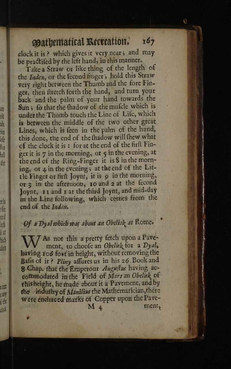 clock it is? which givesit very near; and may | bé practifed by the left hand, in this manner. |. © Takea Straw or like thing of the length of the Index, or the fecond finger; hold this Straw vety right between the Thumb and the fore Fin- get, then ftrétéh forth the hand, and turn your back andthe palm of your hand towards the Sun ; fo that thé fhadow of the mufcle which is under the Thumb touch the Line of Life, which is between the middle of the two other great Lines, which is feen in thé palm of the hand, this done, the end of the fhadow will fhew what of the clock it is : forat the end of the firft Fin- gerit is 7 inthe morning, of 5 inthe evening, at the end of the Ring-Finger it is 8 in the morn- ing, or 4 in the evening; at the end of the Lit- tle Finger où firft Joynt, itis 9 in thé morning, or 3 in the afternoon, 10 and 2 at the fecond Joynt, #1 and rat théthird Joynt, and mid-day in the Line following, which comes from the end of the Indew. Of à Dyal which wa about an Obelisk at Rome. | X 7 As not this a pretty fetch upon a Pave- V ment, to choofe an Obeluk for a Dyal, having 106 fost in height, without removing the Batis of it ? Pliny affures us in his 26 Book and g Chap. that the Emperour Augwflus having ac- cotnmodated inthe Field of Marsan Obelisk of ghisheight, he made about it a Pavernent, and by tie -iduftry of Maniliw the Mathematician,there Weté érichaced marks of Copper upon the Pave- | M 4 ment, Me du potes 1 eI Le cite ee ated ” L ; . mor DE OO a A pase s Seiten : . Re en TT int! Kiem cited A7 lu ox WE Contino