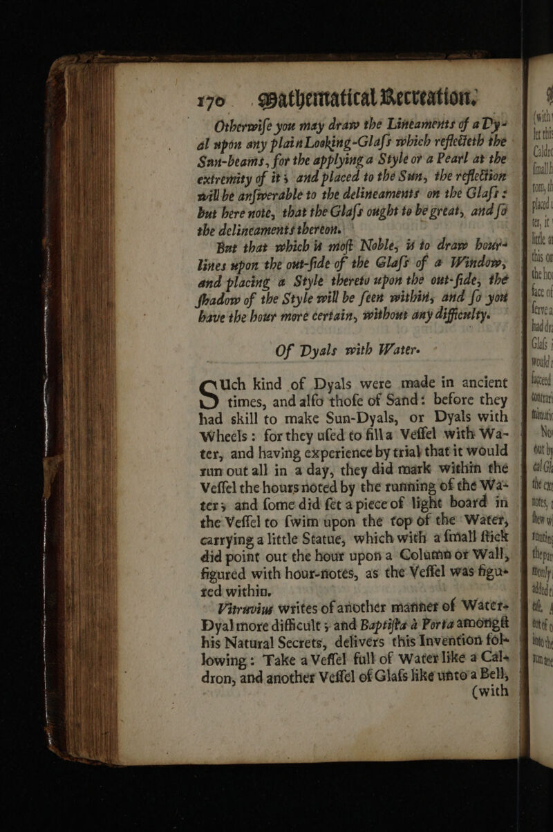 ee easton . a == Cr a mnatrrtt ts EEE ic = Otherwife you may draw the Lineaments of aDy- al upon any plain Looking -Glafs which refletieth the Sau-beams, for the applying a Style or a Pearl at the extremity of its and placed to thé Sun, the reflection will be anfwerable to the delineaments on the Glafr : but bere note, that the Glafs ought to be great, and fo the delineaments thereon. Bat that which à moft Noble, is to draw bo: lines upon the out-fide of the Glaf of @ Window, and placing a Style thereto upon the out-fide, the fhadow of the Style will be feet within, and fo yo bave the hour more certain, without any difficulty. Of Dyals with Water. Uch kind of Dyals were made in ancient times, and alfo thofe of Sand: before they had skill to make Sun-Dyals, or Dyals with Wheels : for they ufed to filla Veffel with Wa- ter, and having experience by trial that it would sun out all in a day, they did mark within the Veffel the hours noted by the running of thé Wa- tery and fome did fet a piece of light board in the Veffel to (wim upon the top of the Water, carrying a little Statue, which with a {mall ftick figured with hour-notés, as the Veffel was figu« ted within. Vitruving writes of another mariner of Waters Dyal more difficult ; and Buptifta à Porta among tt dron, and another Veflel of Glafs like unto’a Bell, No ut by the ex