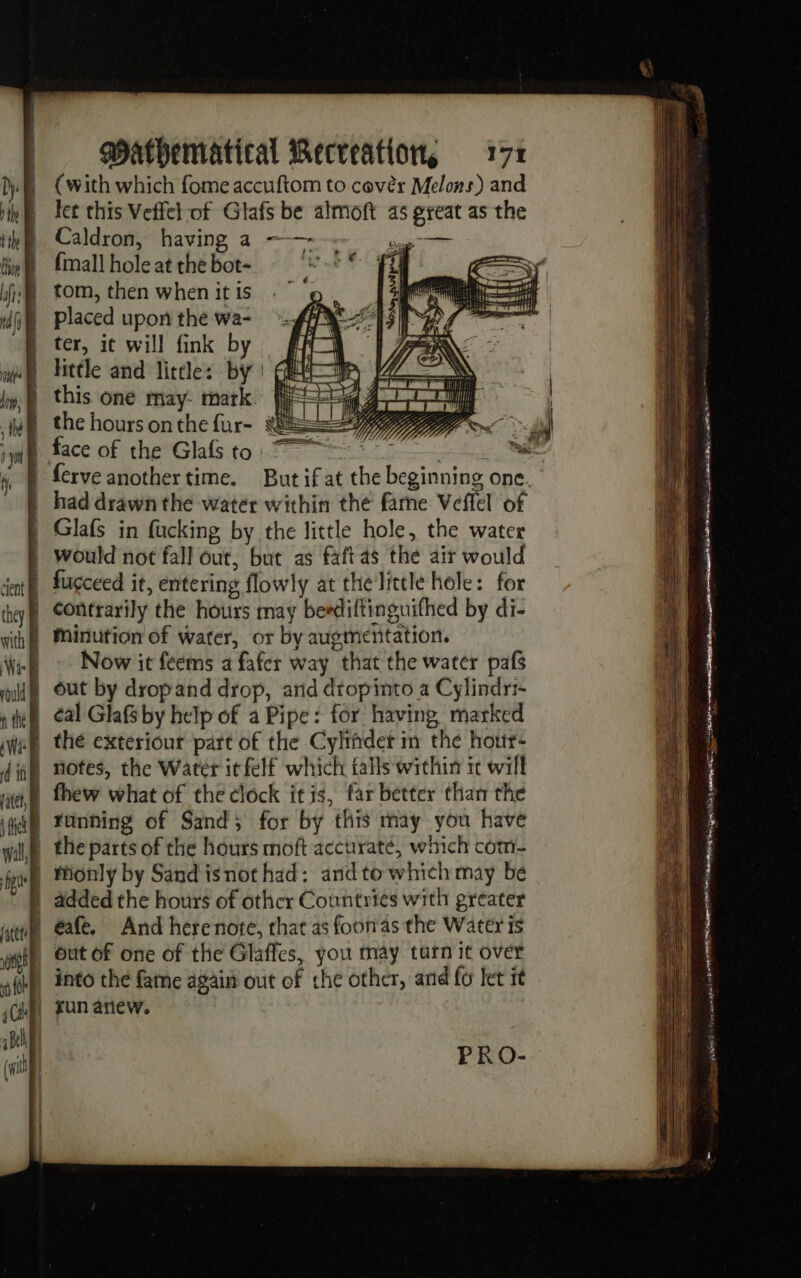 (with which fome accuftom to cover Melons) and let this Veffet of Glafs be almoft as great as the Caldron, having a - ne sag eter {mall hole at the bot- fi) tom, then when it is placed upon the wa- ter, it will fink by little and little: by | this one may- mark the hours onthe fur- = | ferve another time. But if at the beginning one. | had drawn the water within the fame Veffel of | Glafs in fucking by the little hole, the water | would not fall out, but as faftas the air would | fugceed it, entering flowly at the little hole: for | Contrarily the hours may beediftinguifhed by di- Minution of water, or by augmentation. Now it feems a fafer way that the water pafs } out by dropand drop, arid dtopinto a Cylindri- | ¢al Glafs by help of a Pipe: for having, marked | running of Sand; for by this may you have | the parts of the hours moft accuraté, which com- | Monly by Sand isnot had: and to which may be | added the hours of other Countries with greater | éafe. And herenote, that as foon'as the Water is | into the fame again out of che other, and fo let it | jun anew. PRO- = — = SS SSS SS SSS SS FE. = sect atest 6 ET ER sae ss v «&gt; nn ir me SEAL. EVEREST Ce + ne. os LR