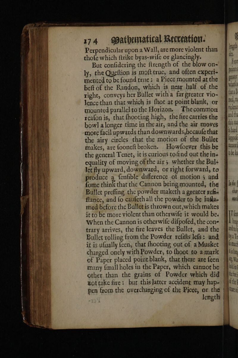 traitons ee perte oe ee is 174 MBatheiatical Recreation. Perpendicular upon a Wall, are more violent than thofe which {trike byas-wife or glancingly. But confidering the ftrength of the blow on- ly, the Queftion is moft true, and often experi- mented to be found true : a Piece mounted at the beft of the Randon, which is near half of the right, conveys her Bullet witha far greater vio- lence than that which is fhot at point blank, or mounted parallel to the Horizon. Thecommon reafon is, that fhooting high, the fire carries the bow] a longer time in the air, and the air moves the airy circles that the motion of the Bullet makes, are fooneft broken. Howfoever this be the general Tenet, it is curious tofind out the ins equality of moving of the air ; whether the Bul: let fly upward, downward, or right forward, to produce a fenfble difference of motion ; and fome think that the Cannon being mounted, the Bullet preffing the powder maketh a greater ref fiance, and fo caufethall the powder to be infla- med before the Bullet is thrown cut,which makes it to be more violent than otherwife it would be. When the Cannon is otherwife difpofed, the con- trary arrives, the fire leaves the Bullet, and the Bullet rolling from the Powder refifis lefs: and it is ufually feen, that fhooting out of a Musket pen from the overcharging of the Piece, or the length Fron molenct ishard