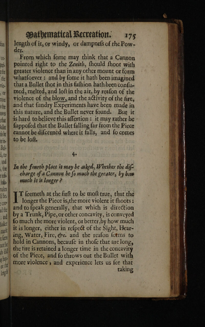 length of it, or windy, or dampnefs of the Pow- er. From which fome may think that a Cannon pointed right to the Zexith, fhould fhoot with greater violence than in any other mount or form whatfoever : and by fome it hath been imagined that a Bullet fhot in this fafhion hath been con{u- med, melted, and loftin the air, by reafon of the violence of the blow, and the activity of the fire, and that fundry Experiments have been made in this nature, and the Bullet never found. But ic is hard tobelieve this affertion : it may rather be fuppofed that the Bullet falling far from the Piece cannot be difcerned where it falls, and fo comes to be lof. ho In the fourth place it may be asked, Whether the dif- charge of a Cannon be fo much the greater, by bow much it is longer ? T feemeth at the firft to be moft true, that the longer the Piece is,the more violent it fhoots : fo much the more violent, or better,by how much it is longer, either in refpect of the Sight, Hear- ing, Water, Fire, @c. and the reafon feems to hold in Cannons, becaufe in thofe that are long the fire is retained a longer time in the concavity of the Piece, and fo throws out the Bullet with taking me ™ = Se as = = TS = =e Sear ae ‘ 3 iP WARE TSE A= PRE Me — re re A Sg os ror Se PS ee 1m. iris . an À Die de “ “a : nm à navet ATHENA Eten 2 CATON PE ae EN pet &gt; PT