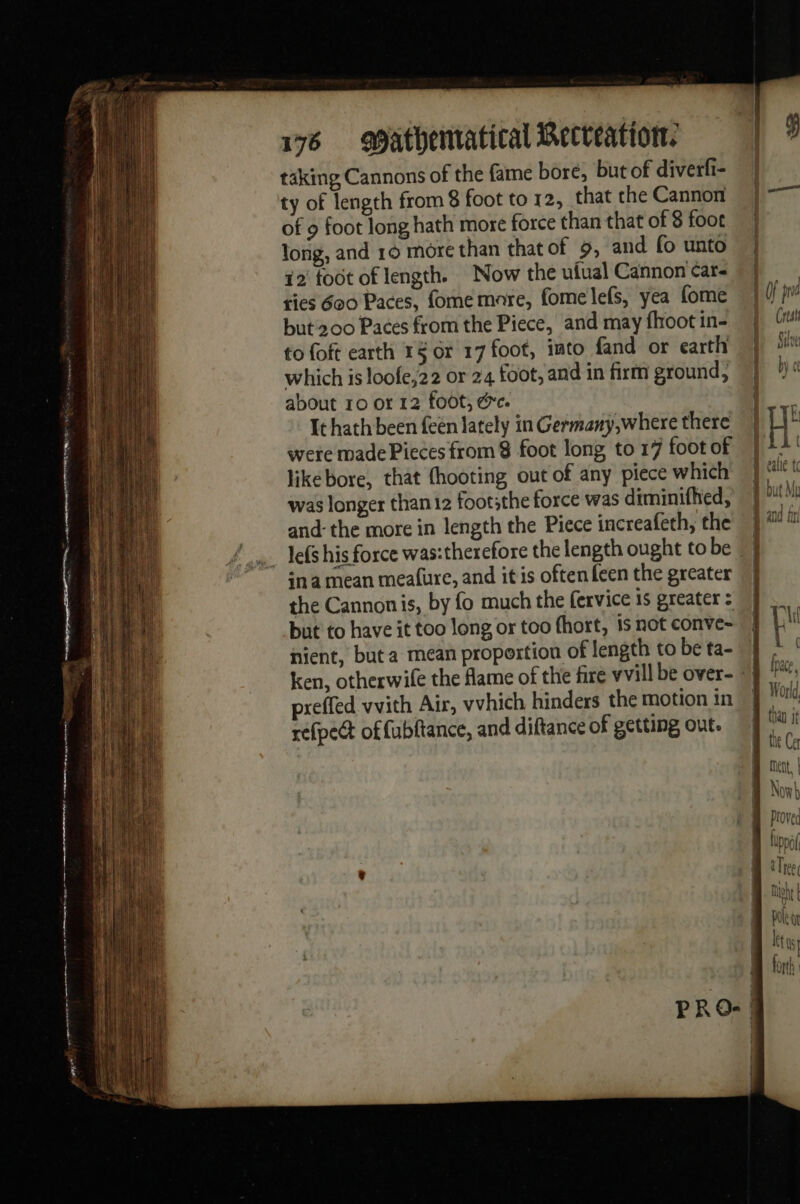 taking Cannons of the fame bore, but of diverfi- ty of length from 8 foot to 12, that the Cannon of 9 foot long hath more force than that of 8 foot long, and 16 more than thatof 9, and fo unto 12 toot of length. Now the uiual Cannon car- ties 600 Paces, fome mare, fomelefs, yea fome but 200 Paces from the Piece, and may fhoot in- to foft earth 1§ or 17 foot, imto fand or earth which is loofe,22 or 24 foot, and in firm ground, about ro or 12 foot, &amp;e. It hath been een lately in Germany,where there were made Pieces from 8 foot long to 17 foot of likebore, that hooting out of any piece which was longer than 12 footithe force was diminifhed, and: the more in length the Piece increafeth, the ina mean mealure, and it is often feen the greater the Cannonis, by fo much the fervice is greater : but to have it too long or too fhort, 1s not conve- nient, but a mean propertion of length to be ta- vvith Air, vvhich hinders the motion in preffed offubftance, and diftance of getting out. refpect