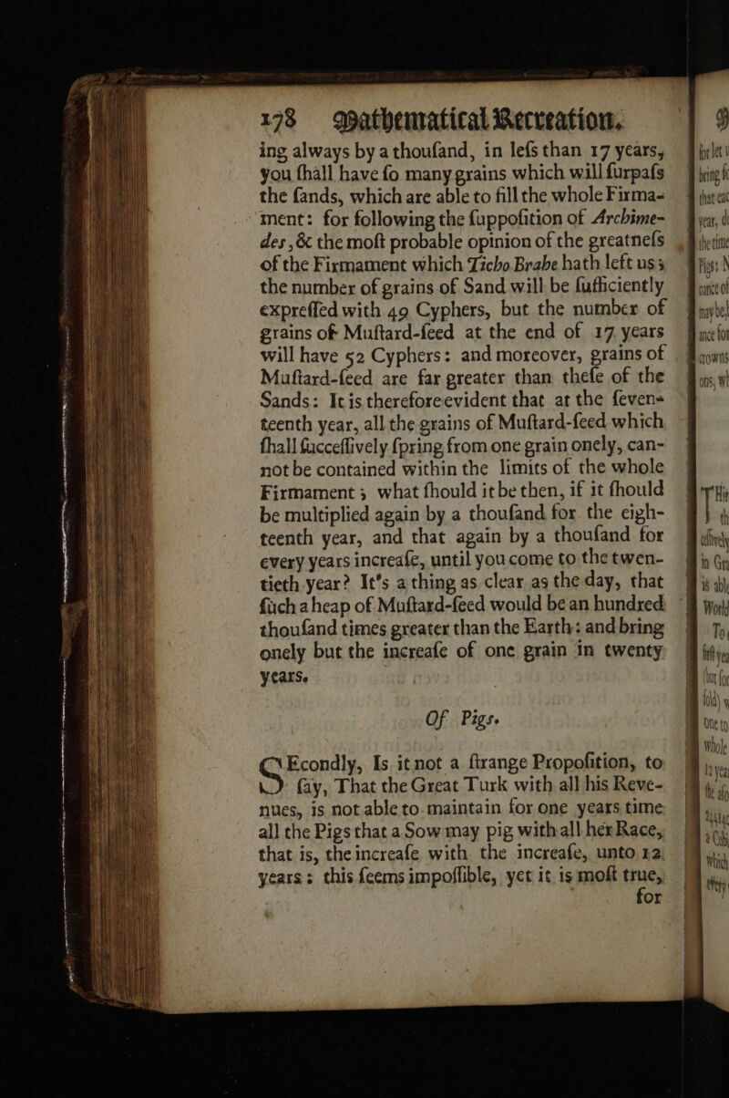 ing always by a thoufand, in lefs than 17 years, you fhall have fo many grains which will furpafs the fands, which are able to fill the whole Firma- ‘ment: for following the fuppoñtion of Archime- des ,&amp; the moft probable opinion of the greatnefs of the Firmament which Ticho Brabe hath left uss the number of grains of Sand will be fufhciently expreffed with 49 Cyphers, but the number of grains of Muftard-feed at the end of 17 years will have 52 Cyphers: and moreover, grains of Muftard-feed are far greater than thefe of the Sands: Itis thereforeevident that at the feven- teenth year, all the grains of Muftard-feed which fhall fucceflively {pring from one grain onely, can- not be contained within the limits of the whole Firmament 3 what fhould it be then, if it fhould be multiplied again by a thoufand for the ciph- teenth year, and that again by a thoufand for every years increafe, until you come to the twen- tieth year? It’s a thing as clear as the day, that füch a heap of Muftard-feed would be an hundred thoufand times greater than the Earth: and bring onely but the increafe of one grain in twenty years. Of Pigs. br let 1 may be]