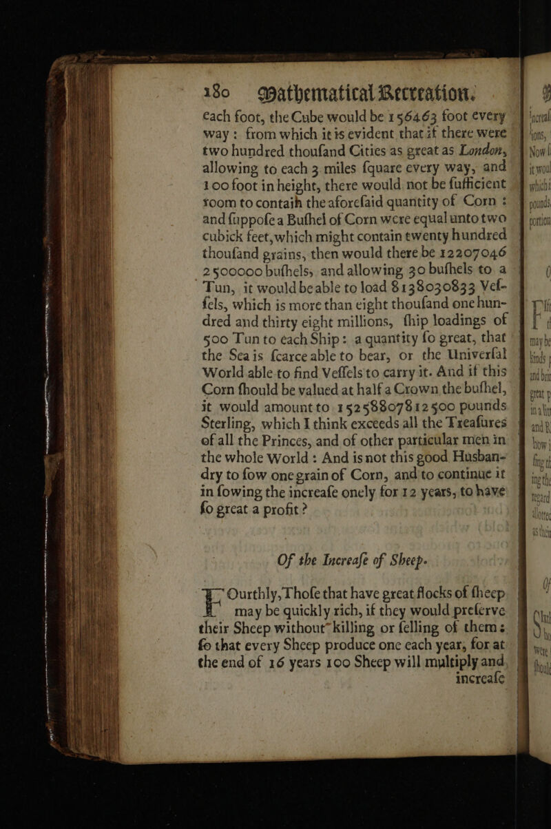 each foot, the Cube would be 156463 foot every]! way : from which itis evident that zt there were ion, two hundred thoufand Cities as great as London, | Now! allowing to each 3 miles {quare every way, and J ito 100 foot in height, there would not be fufhicient My foom to contaih the aforefaid quantity of Corn : Æ md and {uppofea Buthel of Corn were equal unto two Morin cubick feet,which might contain ewenty hundred thoufand gyains, then would there be 12207046 2500000 buthelss and allowing, 30 bufhels to a Tun, it would beable to load 8138030833 Vel- fels, which is more than eight thoufand one hun- dred and thirty eight millions, fhip loadings of © 500 Tun to éach Ship: a quantity fo great, that the Seais fcarce able to bear, or the Univerfal World able to find Veffels to carry it. And if this Corn fhould be valued at half a Crown the bufhel, it would amount to. 15258807812 500 pounds Sterling, which I think exceeds all the Treafures of all the Princes, and of other particular men in the whole World : And is not this good. Husban- dry to fow one grain of Corn, and'to continue it in fowing the increafe onely for 12 years, to have fo great a profit ? Of the Increafe of Sheep.