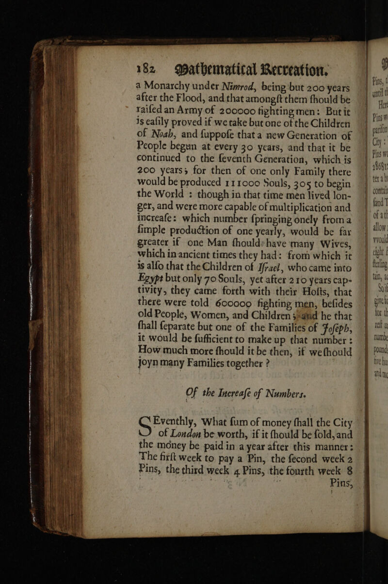 a Monarchy under Nimrod, being ‘but 200 years after the Flood, and that amongft them fhould be railed an Army of 200000 fighting men: But it is cafily proved if we take but one of the Children of Noah, and fuppofe that a new Generation of People begun at every 30 years, and that it be continued to the feventh Generation, which is 200 years; for then of one only Family there would be produced 111000 Souls, 305 to begin the World : though in that time men lived lon- ger, and were more capable of multiplication and increafe: which number fpringing onély froma fimple production of one yearly, would be far greater if one Man fhouldy have many Wives, which in ancient times they had: from which it is alfo that the Children of J/raei, who came into Egypt but only 70 Souls, yet after 210 years cap- tivity, they came forth with their Holts, that there were told 600000 fighting men, befides old People, Women, and Children 32nd he that fhall feparate but one of the Families of Foféph, it would be fufficient to make up that number : joyn many Families together ? Of the Increafe of Numbers. Gris, What fum of money fhall the City of London be worth, if it fhould be fold, and the money be paid in a year after this manner: The firft week to pay a Pin, the fecond week 2 Pins, the third week 4 Pins, the fourth ee 8 RENE * ms, allow: would ferling tan, à Soil give tor th tell uy pound: ive hu an TAC