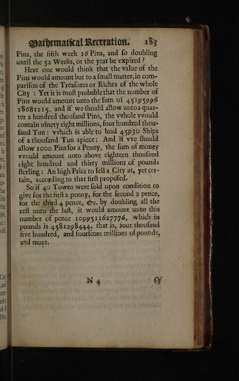 Pins, the fifth week 16 Pins, and fo doubling until the 52 Weeks, or the year be expired ? Here one would think that the value of the Pins would amount but toa {mall matter,in com- parifon of the Treafures or Riches of the whole City : Yet itis moft probable that the number of Pins would amount unto the fum of 45195996 28681215, and if we fhould allow untoa quar- ter a hundred thoufand Pins, the vvhole vvould contain ninety eight millions, four hundred thou- and Tun: vvhich is able to load 45930 Ships of athoufand Tun apiece; And if vve fhould allow 1000 Pins for a Penny, the fum of money vvould amount unto above cighteen thoufand cight hundred and thirty millions of pounds fterling : An high Price to fella City at, yet cer- tain, according to that firft propofed. So if 40 Towns were fold upon condition to w§ nce AB 1 1 Pgo eI ee : om ST = gone pee a Bt =