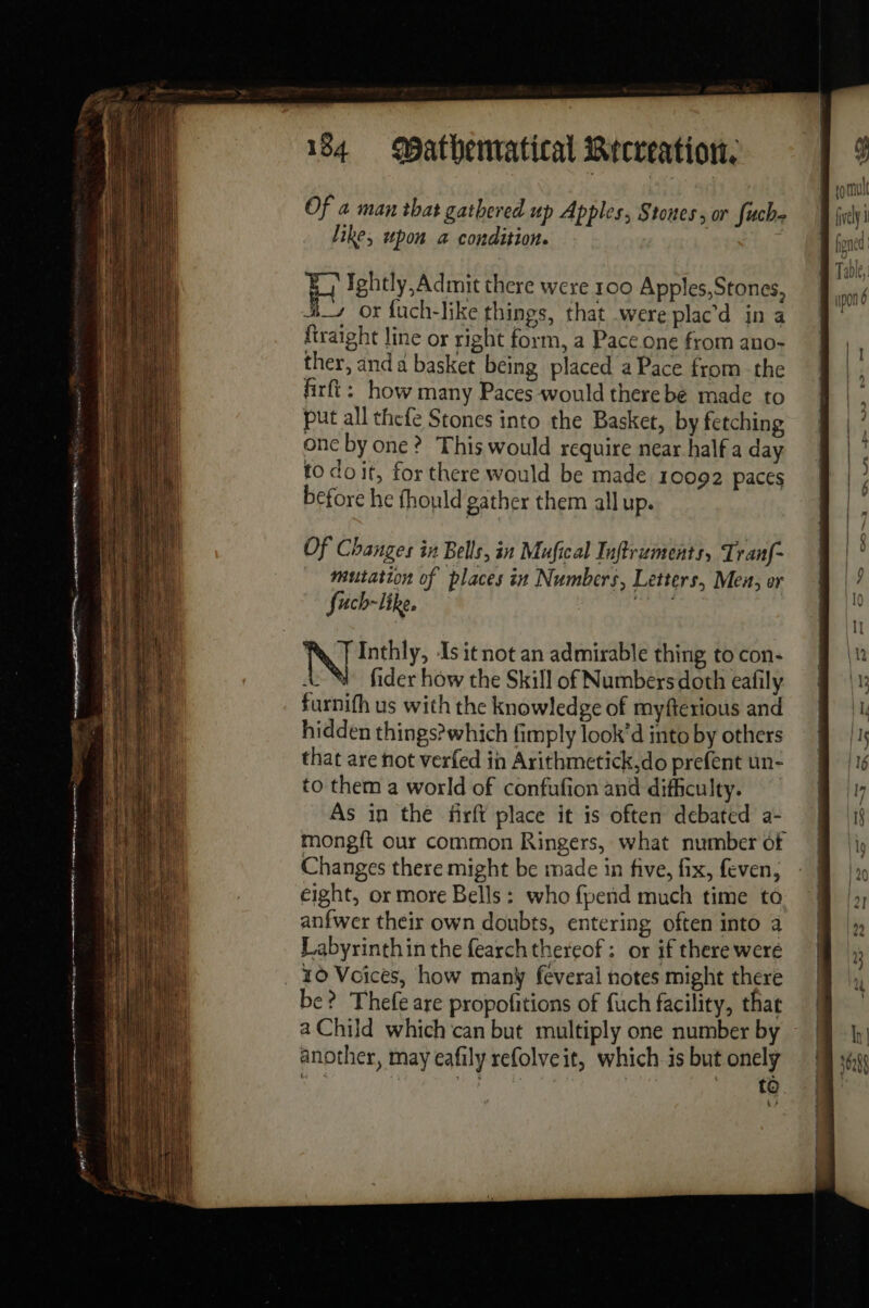 Of a man that gathered up Apples, Stones, or fuche like, upon a condition. | H Ightly, Admit there were 100 Apples,Stones, #_ or fuch-like things, that were plac’d in a {traight line or right form, a Pace one from ano- ther, and a basket being placed a Pace from the firft: how many Paces would therebé made to put all thefe Stones into the Basket, by fetching one by one ? This would require near half a day. to doit, for there would be made 10092 paces before he fhould gather them all up. Of Changes in Bells, in Mufical Inftruments, Tranf- mutation of places in Numbers, Letters, Men, or Such-like, N Inthly, Is it not an admirable thing to con- A fider how the Skill of Numbers doth eafily furnifh us with the knowledge of myfterious and hidden things? which fimply look’d into by others that are not verfed in Arithmetick,do prefent un- to them a world of confufion and difficulty. As in the firft place it is often debated a- mongft our common Ringers, what number of Changes there might be made in five, fix, feven, eight, or more Bells: who {pend much time to anfwer their own doubts, entering often into a Labyrinthin the fearch thereof: or if there were 10 Voices, how many feveral notes might there be? Thefe are propofitions of fuch facility, that a Child which can but multiply one number by ~ another, may eafily refolveit, which is but onely