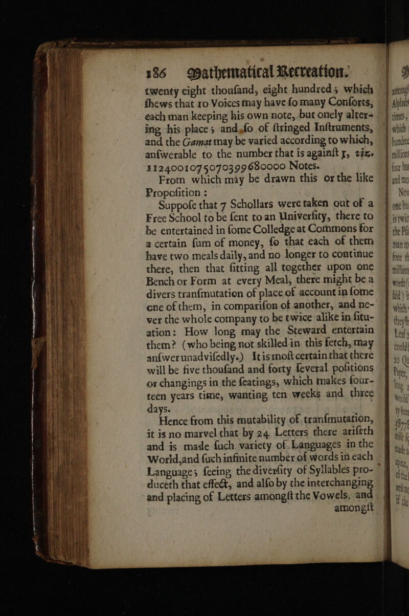 qe A A EC ve EA nw ag cece L Pee 19 tear TE pve wh 136 Mathematical Recreation. twenty cight thoufand, eight hundred; which fhews that 10 Voices may have fo many Conforts, each man keeping his own note, but onely alter- ing his place; and,fo of ftringed Inftruments, and the Gamat may be varied according to which, anfwerable to the number that is againft y, 242. 5124001075070399680000 Notes. From which may be drawn this or the like Propofition: = Suppofe that 7 Schollars were taken out of a Free School to be fent to an Univerfity, there to be entertained in fome Colledge at Commons for a certain fum of money, fo that each of them have two meals daily, and no longer to continue there, then that fitting all together upon one Bench or Form at every Meal, there might be a divers tranfmutation of place of account in fome ene of them, in comparifon of another, and ne- ver the whole company to be twice alike in fitu- ation: How long may the Steward entertain them? (who being not skilledin this fetch, may anfwerunadvifedly.) Itismoft certain that there will be five thoufand and forty feveral pofitions or changings in the featings, which makes four- teen years time, wanting ten weeks and three days. oe ie Hence from this mutability of tranfmutation, it is no marvel that by 24 Letters there ariftth and is made fuch variety of. Languages in the World,and fuch infinite number of words in each duceth that effect, and alfo by the interchangmg and placing of Letters amongft the Vowels, and | amongit y jason I Alpi Jin, Dont Donc hu LL istwic D the Pie ge Man (0 theyfh Led»