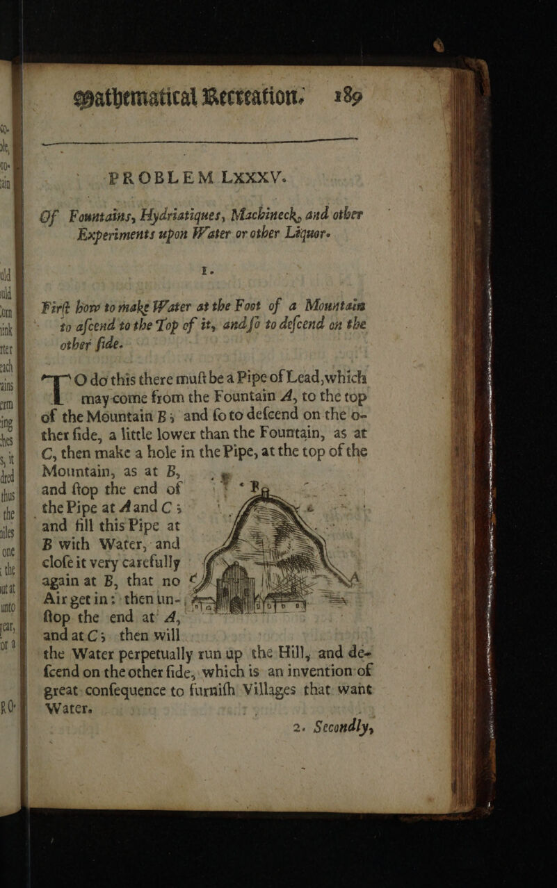 PROBLEM LXXXY. Of Fountains, Hydriatiques, Machineck, and otber Experiments upon Water or other Liquor. Ee Fir bow to make Water at the Foot of a Mountain to afcend tothe Top of it, and fo to defcend on the other fide. O do this there muft be a Pipe of Lead which À maycome from the Fountain 4, to the top of the Mountain B; and foto defcend on the o- Mi ther fide, a little lower than the Fountain, as at i C, then make a hole in the Pipe, at the top of the qi | Mountain, as at B,.. .» te and ftop the end of : ! ie the Pipe at AandC ; | and fill this Pipe at B with Water, and clofe it very carefully again at B, that no CZ | Air getin: then un- | Avia 24 ee zee Aggie = ot =&gt; + unto at À flop the end at 4, À »} andatC; then will | the Water perpetually run up the Hill, and de- | fcendontheotherfide, which is an invention of great confequence to fuxnifh Villages that want Water. == as esc A PR ee eh » ph neal BREE 6