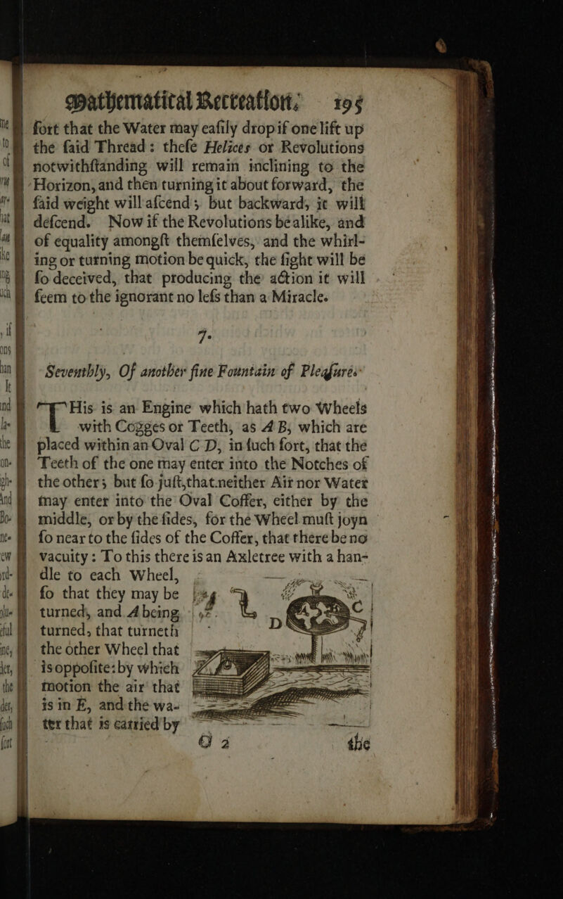 — = D - — &gt; —, = Mn sae Sc de à mathematical Recteatlon; 196 fort that the Water may eafily dropif one lift up the faid Thread: thefe Helices or Revolutions notwithftanding will remain inclining to the faid weight will afcend; but backward, it will À. Seventhly, Of another fine Fountain of Pleafures with Cogges or Teeth, as 4B; which are the other; but fo juft,that.neither Ait nor Water May enter into the Oval Coffer, either by the fo near to the fides of the Coffer, that there be no vacuity: To this there is an Axletree with a han- dle to each Wheel, fo that they may be turned, and A being turned, that turneth the other Wheel that isoppofite: by which motion the air that is in É, and the wa- ter that 1s carried by Bts se NR a, SN ote