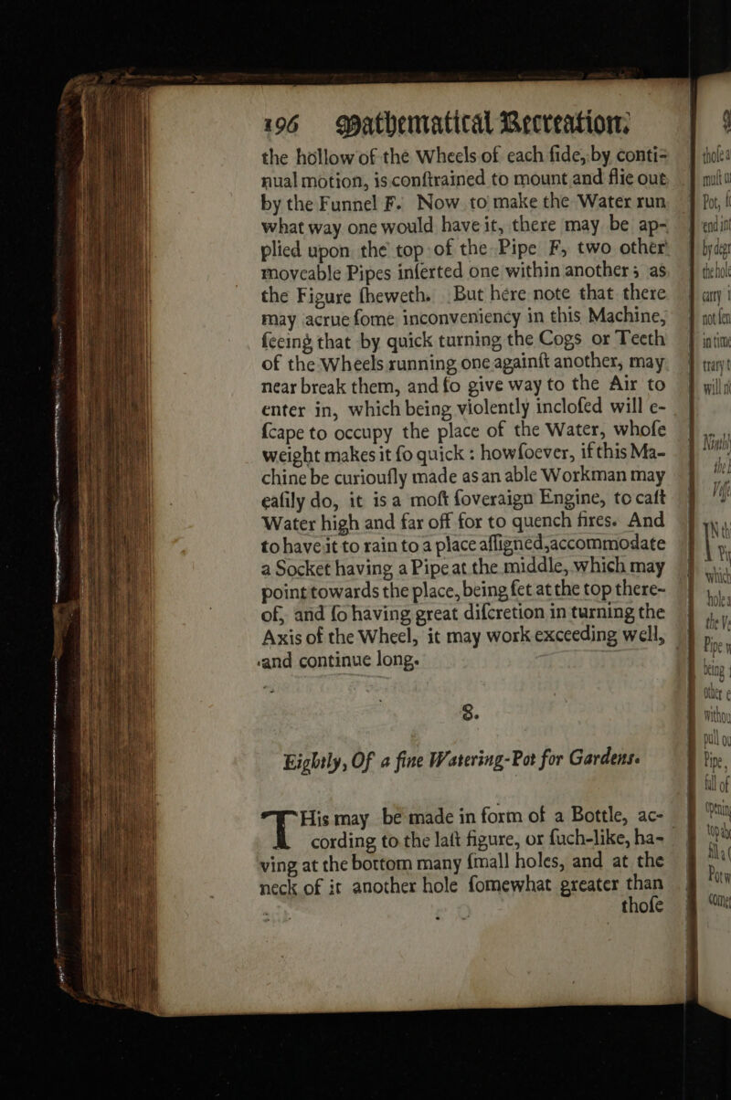 D Tr ey ne mm eee i! Nr mare qne tue me he gghememeemer cnt er mere en 196 patbematital Becreation. the hollow of the Wheels of each fide, by conti nual motion, is. conftrained to mount and flie out by the Funnel F. Now to make the Water run plied upon the top:of the Pipe F, two other moveable Pipes inferted one within another; as the Figure fheweth. But here note that there may acrue fome inconveniency in this Machine, fecing that by quick turning the Cogs or Teeth of the Wheels running one againft another, may near break them, and fo give way to the Air to enter in, which being violently inclofed will e- {cape to occupy the place of the Water, whofe weight makes it fo quick : howfoever, if this Ma- chine be curioufly made as an able Workman may eafily do, it isa moft foveraign Engine, to caft Water high and far off for to quench fires. And to have it to rain to a place afligned,accommodate a Socket having a Pipe at the middle, which may pointtowards the place, being fet at the top there- of, and {o having great difcretion in turning the ‘and continue long. 8° Eightly, Of a fine Watering-Pot for Gardens. À ee may be made in form of a Bottle, ac- by der ving at the bottom many {mall holes, and at the neck of it another hole fomewhat greater than thofe trary 4 WIN ANY