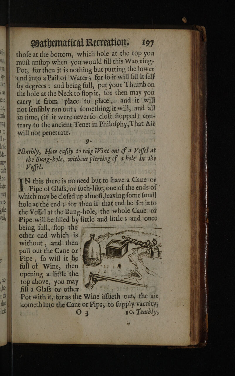 thof at the bottom, which‘hole at the top you muft unftop when yowwould fill this Watering- Pot, for then it is nothing but putting the lower end into a Pail of Waters for fo it will fill it felt by degrees: and being full, put your Thumbon the hole at the Neck to ftopit, for then may you carry it from place to place, and it will not fenfibly ran out; fomething it will, and all in time, (if it were never {fo clofe ftopped) con- trary to the ancient Tenet in Philofphy, That Air will not penetrate. | De ; Ninthly, How eafily to take Wine out of a Veffel at the Bung-bole, without piercing of a bole in the Veffel. N this there is no need but to have a Cane ox which may be clofed up almoft, leaving [ome {mal] holeatthe end ;- for then if that end be fetinto the Veffel at the Bung-hole, the whole Cane. or Pipe will be filled by little and little ; and ‘once being fall, ftop the —— me other end which is F without , .and then pull out the Cane or ' &amp; Pipe, fo will it be À full of Wine, then 1: 1, à opening a little the © D BSN Le top above, you may ° 2° rs fill a Glafs or other comethinto the Cane or Pipe, to fupply vacuitys O 3 10. Tenthly, BL = | + a os wi: — = &gt; ass os 2 = = Sa = = —&lt; rés = 3s = = — = = px LE 2 6 caca nes 1e 00 AE PERTE Ga ten sas, ar 5) nr ‘ 7 - Kes ARR th: sais’ RÉ onu.