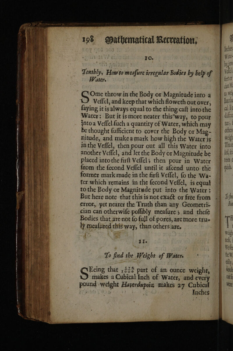 vo nm ee sé se eg iret mp nn me fe A nm dame mega ee 2e # epee? 198 Mathematical Recveation, | Io. Tentbly, How'to meafure irregular Bodies by belp of W ater. ; LR throwin the Body or Magnitude into a Veffel, and keep that which floweth out over, faying it is always equal to the thing caft into the Water: But it is more neater thisway, to pour into a Veffelfuch a quantity of Water, which may be thought fufficient to cover the Body or Mag- nitude, and make a mark how high the Water is in the Veffel, then pour out all this Water into another Veffel, and let the Body or Magnitude be placed intothe firft Veffel; then pour in Water from the fecond Veffel until it afcend unto the former mark made in the firft Veffel, fo the Wa- ter which remains in the fecond Veffel, is equal to the Body or Magnitude put into the Water : But here note that this isnot exact or free from error, yet nearer the Truth than any Geometri- cian can otherwife poflibly meafure ; and thefé Bodies that are not fo full of pores, are more tru ly mealured this way, than others are, I Ie To find the Weight of Water. Eeing that ,22¢ part of an ounce weight, makes a Cubical Inch of Water, and every pound weight Haverdupoix makes 27 Cubical Ailes La de ie Inches