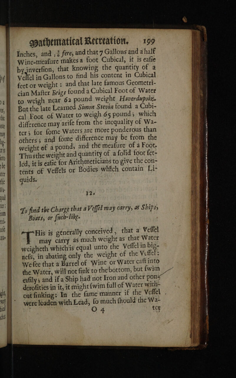 Inches, and , 2 fere, and that 7 Gallons and a half Wine-meafure makes a foot Cubical, it is eafie byinverfion, that knowing, the quantity of a Vellel in Gallons to find his content in Cubical feet or weight : and that late famous Geometri- cian Mafter Brigs founda Cubical Foot of Water to weigh near 62 pound weight Haverdupoiz. But the late Learned Simon Stevin found a Cubi- cal Foot of Water to weigh 65 pound; which difference may arife from the inequality of Wa- ter; for fome Waters are more ponderous than others; and fome difference may be from the weight of a pound, and the meafure of a Foot. Thusthe weight and quantity of a folid foot fet- |. led, it is cafe for Arithmeticians to give the con- sents of Veffels or Bodies which contain Li- guids. 129 To find the Charge that a Veffel may carry, a Ships Boats, or fnch-like. ire is generally conceived , that a Veffel may carry as much weight as that Water weigheth whichis equal unto the Veffel in big- nefs, in abating only the weight of the Veffel: Wefee that a Barrel of Wine or Water caft into the Water, will not fink to the bottom, but {wim _ eafily ; and if a Ship had not Iron and other pons derofities in it, it might {wim full of Water with- out finking: In the fame manner if the Veffel | were loaden with Lead, fo much fhould the Wa- | O 4 ter - ae . - AOR Tae ON À eee AS) Eee &gt; ue”