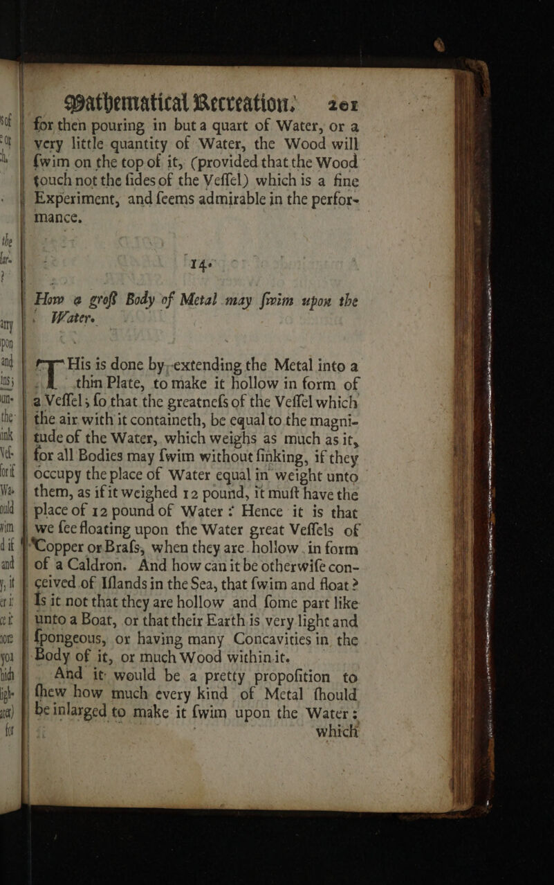 = æ — En for then pouring in but a quart of Water, or a very little quantity of Water, the Wood will touch not the fides of the Veffel) which is a fine Experiment, and feems admirable in the perfor- mance. 140 How @ grofS Body of Metal may fim upon the Water. él thin Plate, to make it hollow in form of | a Veffel; fo that the greatnefs of the Veffel which the air with it containeth, be equal to the magni- | tude of the Water, which weighs as much as it, occupy the place of Water equal in weight unto | place of 12 pound of Water * Hence ‘it is that _ we {ce floating upon the Water great Veffels of Copper or Brafs, when they are. hollow . in form | Of aCaldron. And how can it be otherwife con- | ceived of Iflands in the Sea, that {wim and float 2 As it not that they are hollow and fome part like unto a Boat, or that their Earth is very light and | fpongeous, or having many Concavities in the | Body of it, or much Wood withinit. | And it would be a pretty propofition to |fhew how much every kind of Metal fhould | be inlarged to make it {wim upon the Water : Foire | which