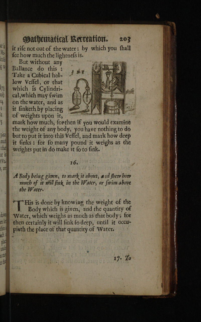 if it rife not out of the water: by which you fhall | fee how much the lightnefs i 1S. But without any 5ME Ballance do this : | Take a Cubical hol- | low Veffel, or that 7} which is Cylindri- 9; § cal,which may {wim % onthewater, andas UU 1} it finketh by placing js LR of weights upon it, ÿ § mark how much, forthen if you would examine _§ the weight of any body, you have nothing to do pat but to put it into this Veffel, and mark how deep ml) Gt finks : for fo many pound it weighs as the thal weights put in do make it {fo to fink. it (Val x 16, | A Body being given, to mark it about, ard fhew bite much of it will fink in the Water, or fwim above VU the Water. if His is done by ering the weight of the a À Body which is given, and the quantity of domi) Water, which weighs as much as that body; for kt \ then certainly i it will fink fo deep, until it occu- fin) pisth the place of that quantity of Water. ch À © und | s ¢ 17. To