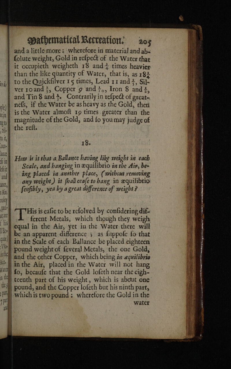 | and alittle more: wherefore in material and ab | folute weight, Gold in refpect of the Water thar it occupieth weigheth 18 and + times heavier | than the like quantity of Water, that is, as 182 1 to the Quickfilver 15 times, Lead 11 and, Sil- | ver roand 3, Copper 9 and }., Iron 8 and 2, | and Tin8 and4. Contrarily in refpect of great. | nefs, if the Water be as heavy as the Gold, ther is the Water almoft 19 times greater than the | magnitude of the Gold, and fo you may judge of LE the reff. 18. | How is it that a Ballance having like weight in each | Scale, and banging in æquilibrio in the Air, be- ing placed ia another place, (without removing any weight) it (hall ceafe to hang in æquilibrio fenfibly, yea by a great difference of weight ? qq His is eafie to be refolved by confidering dif- | ferent Metals, which though they weigh N equal in the Air, yet in the Water there will if be an apparent difference ; as fuppofe fo that an the Scale of each Ballance be placed eighteen f pound weight of feveral Metals, the one Gold, “and the other Copper, which being in equilibria | in the Air, placed in the Water will not hang “fo, becaufe that the Gold lofeth near the eigh- 4 teenth part of his weight, which is about one | pound, and the Copper lofeth but his ninth part, | which is two pound: wherefore the Gold in the | water ose space pe any PUM E