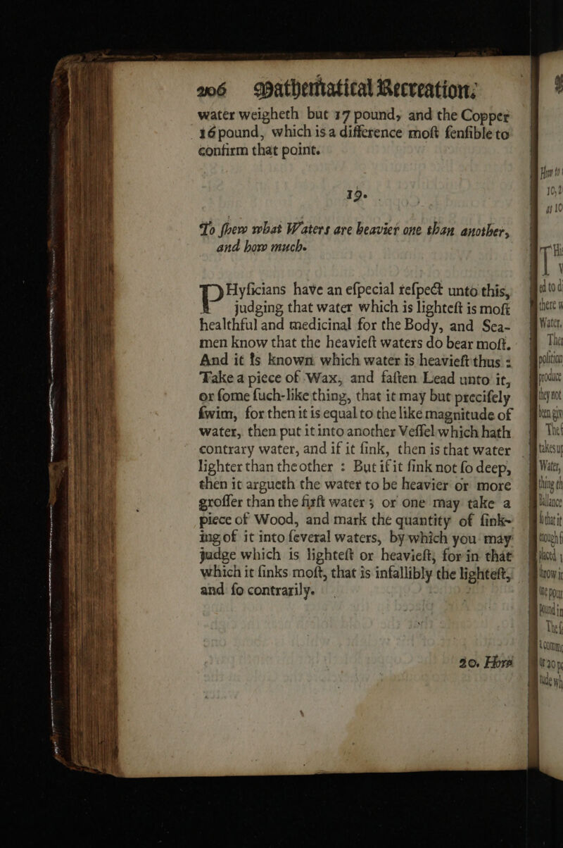 water weigheth but 17 pound, and the Copper _16pound, which is a difference moft fenfible to confirm that point. 19-6 To fhere what Waters are beavier one than another, and how much. Da have an efpecial refpect unto this, judging that water which is lighteft is mof healthful and medicinal for the Body, and Sea- men know that the heavieft waters do bear moft. And it ts known which water is heavieft'thus : Fake a piece of Wax, and faften Lead unto it, or fome fuch-like thing, that it may but precifely fwim, for then it is equal to the like magnitude of water, then put it into another Veffel which hath contrary water, and if it fink, then is that water lighter than theother : But ifit fink not fo deep, then it argueth the water to be heavier or more groffer than the fixft water ; or one may take a piece of Wood, and mark the quantity of fink~ ing of it into feveral waters, by which you may judge which is lighteft or heavieft; for in that which it finks moft, that is infallibly the lighteft, and fo contrarily. | om om mi IT Hi ik ed to d mB chere n Water, Thet polition produce they not hen AN! Thet takesuy Water, thing th Ballance ——————————————————————————— ~~~ — | comm (0 mK HH ] AY TE ——