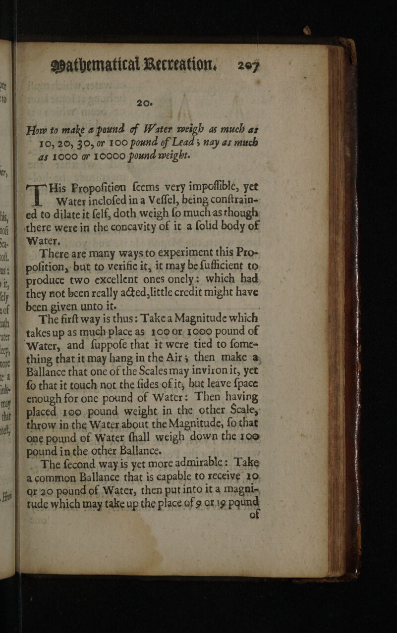 20e How to make a pound of Water weigh as much as 10, 20, 30, or 100 pound of Lead; nay as much as 1000 ar 10000 pound weight. | ep Fropofition feems very impoflible, yet | Water inclofed in a Veffel, being conftrain- Med to dilate it felf, doth weigh fo muchasthough there were in the concavity of it a folid body of Water, |. There are many ways to experiment this Pro- w: | polition,: but to verific it, it may be fufhcient to | produce two excellent ones onely: which had they not been really ated, little credit might have | been given unto it. | | The firft way is thus: Takea Magnitude which | takes up as much place as 100 or, 1000 pound of | Water, and fuppofe that it were tied to fome- | thing that it may hang in the Air; then make a | Ballance that one of the Scales may inviron it, yet | fo that it touch not the fides of it, but leave {pace | enough for one pound of Water: Then having | placed 190 pound weight in the other Scale, _ throw in the Water about the Magnitude, fo that | one pound of Water fhall weigh down the 109 | pound inthe other Ballance. |. The fecond way is yet more admirable: Take | à common Ballance that is capable to receive 10 | gr 20 pound of Water, then put into it a magni- | tude which may take up the place of 9 or.19 Pat | 0 — = = _ — — MR EEE es tt, D ane me &gt; — home SS es eas Pr 1] ARE Tu ge EI na A  ES ne DE Sa A ne Ur ie NEAR ee Te an oo ai ear ein inte er pomp TUE LL a