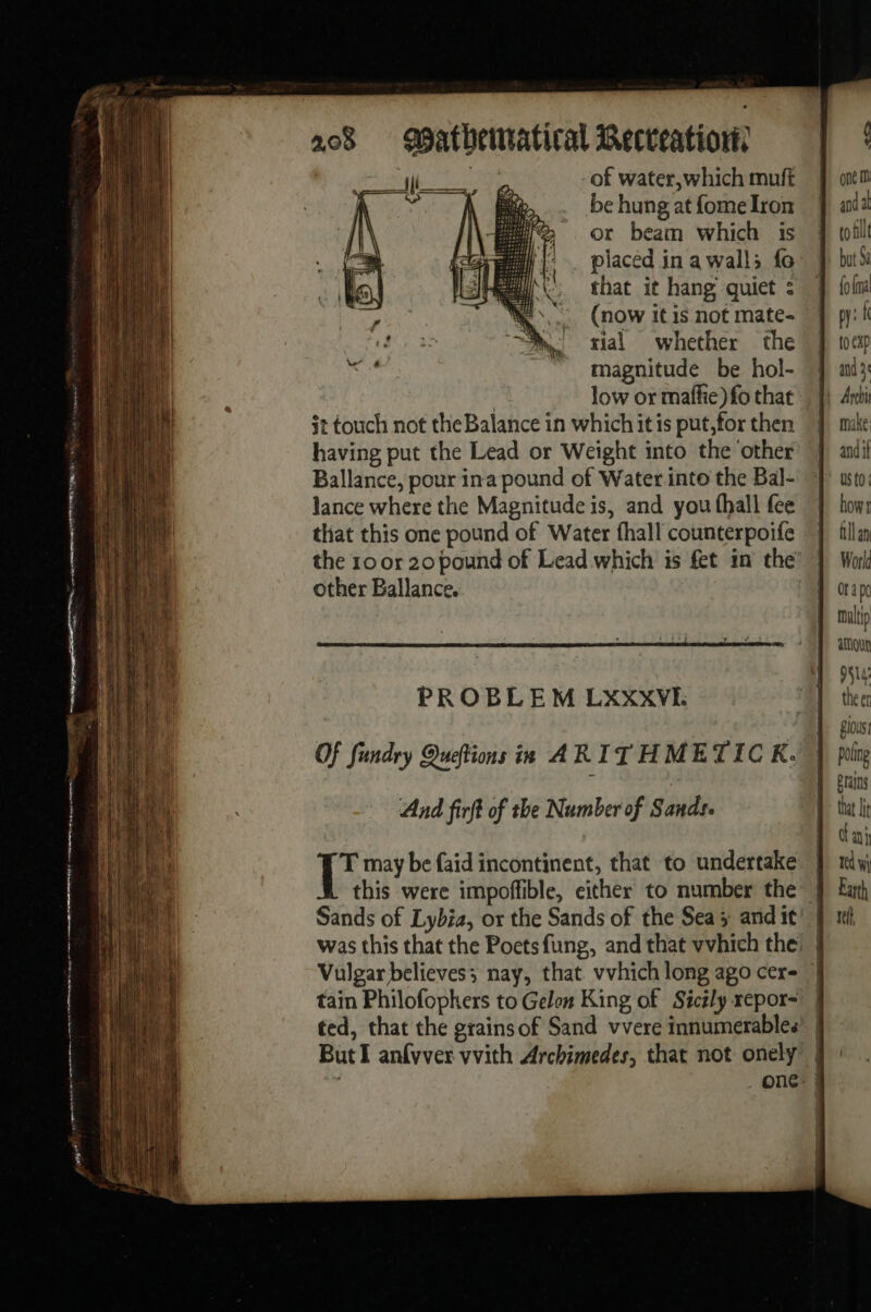 La 00 mé mp a. eae œatbenatical Recteationw, es of water,which muft be hung at fome Iron or beam which is . placed in a wall; fo that it hang quiet : (now itis not mate- rial whether the magnitude be hol- low or maffie) fo that it touch not theBalance in which itis put,for then having put the Lead or Weight into the ‘other Ballance, pour ina pound of Water. into the Bal- lance where the Magnitude is, and you fhall fee that this one pound of Water fhall counterpoife lit other Ballance. PROBLEM LXXXVI. Of fundry Queftions in ARITHMETIC K. And firft of the Number of Sands. T may be {aid incontinent, that to undertake Vulgar believes; nay, that vvhich long ago cer- tain Philofopkers to Gelon King of Sicily repor- ted, that the grainsof Sand vvere innumerables ButI anfvver vvith Archimedes, that not onely make and if US t0 how: fllan Wor Id ra po malip amoun FAIT theer Si0us poling Brains that lit ani td wi Earth st