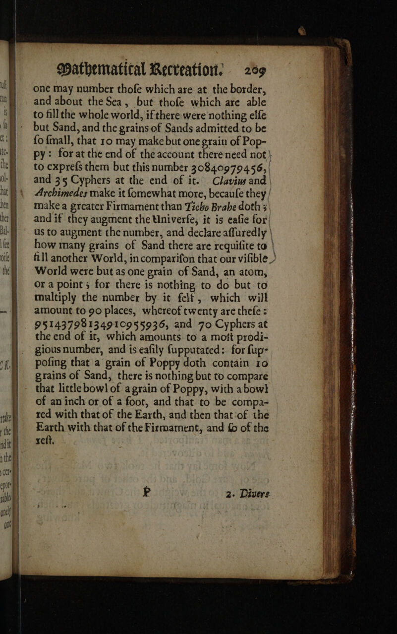 one may number thofe which are at the border, and about the Sea, but thofe which are able to fill the whole world, if there were nothing elfe but Sand, and the grains of Sands admitted to be {o {mall, that 10 may make but one grain of Pop- py: forat the end of the account there need not) to exprefs them but this number 30840979456, | and 35 Cyphers at the end of it. Clavius and | Archimedes make it fomewhat more, becaule they / make a greater Firmament than Ticho Brabe doth 3 and if they augment the Univerfe, it is eafe for us to augment the number, and declare affuredly | how many grains of Sand there are requifite to | fll another World, incomparifon that our vifible ? World were but as one grain of Sand, an atom, Or a point 5 for there is nothing to do but to multiply the number by it felt, which will amount to 90 places, whereof twenty are thefe : 95143798134910955936, and 70 Cyphers at the end of it, which amounts to a mott prodi- gious number, and is eafily fupputated: for fup- pofing that a grain of Poppy doth contain 10 grains of Sand, there is nothing but to compare that little bowl of a grain of Poppy, with abowl of an inch or of a foot, and that to be compa- red with that of the Earth, and then that ‘of the Earth with that of the Firmament, and £ of the seft. 2. Divers